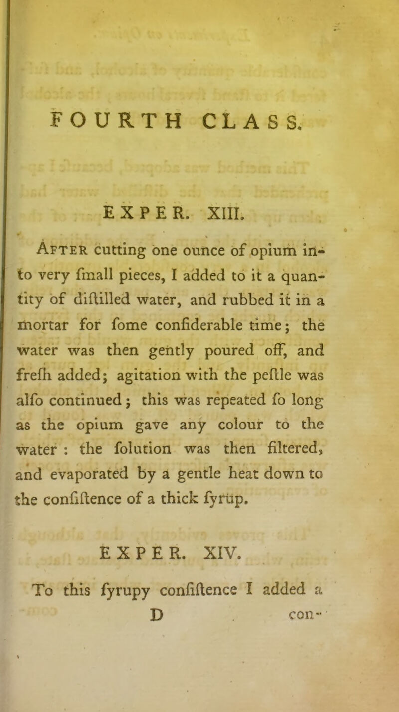 EX PER. XIII. * After cutting one ounce of opium in- to very fmall pieces, I added to it a quan- tity of diftilled water, and rubbed it in a mortar for fome confiderable time; the water was then gently poured off, and frefh added; agitation with the pedle was alfo continued; this was repeated fo long as the opium gave any colour to the water : the folution was then filtered, and evaporated by a gentle heat down to the confidence of a thick fyrup. EXPER. XIV. To this fyrupy confidence I added a D con-
