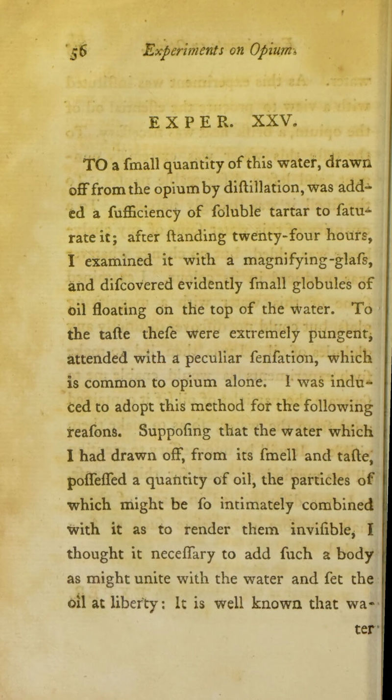 56 Experiments on Opium-, .» ,r| f . - J i' • ** • - * « EXPER. XXV. » . t r 5 . TO a fmall quantity of this water, drawn off from the opium by diftillation, was add- ed a fufficiency of foluble tartar to fatu- rateit; after {landing twenty-four hours, I examined it with a magnifying-glafs, and difcovered evidently fmall globules of oil floating on the top of the water. To the tafte thefe were extremely pungent, 9 « r f a attended with a peculiar fenfation, which is common to opium alone. 1 was indu- ced to adopt this method for the following reafons. Suppofing that the water which I had drawn off, from its fmell and tafte, poffeffed a quantity of oil, the particles of which might be fo intimately combined with it as to render them inviftble, I 1 thought it neceffary to add fuch a body as might unite with the water and fet the oil at liberty: It is well known that wa- ter