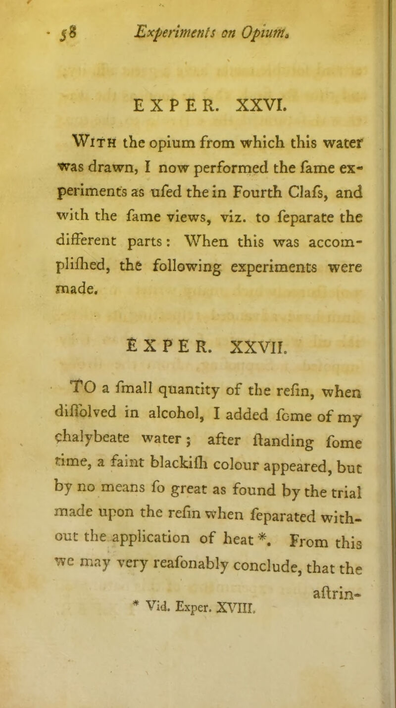 EXPER. XXVI. With the opium from which this water was drawn, I now performed the fame ex- periments as ufed the in Fourth Clafs, and with the fame views, viz. to feparate the different parts: When this was accom- plifhed, the following experiments were made, EXPER. XXVII. TO a fmall quantity of the refin, when diflolved in alcohol, I added feme of my chalybeate water; after landing fome time, a faint blackifh colour appeared, but by no means fo great as found by the trial made upon the refin when feparated with- out the application of heat * From this we may very reafonably conclude, that the aftrin- * Vid. Exper. XVIII,