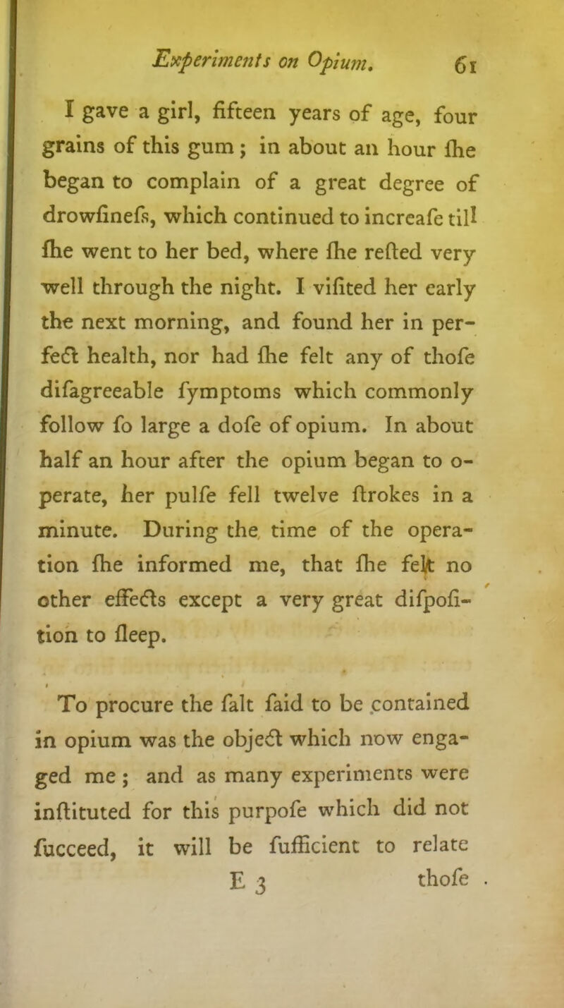 I gave a girl, fifteen years of age, four grains of this gum; in about an hour fhe began to complain of a great degree of drowfinefs, which continued to increafe till fhe went to her bed, where fhe refted very- well through the night. I vifited her early the next morning, and found her in per- fedt health, nor had fhe felt any of thofe difagreeable fymptoms which commonly follow fo large a dofe of opium. In about half an hour after the opium began to o- perate, her pulfe fell twelve flrokes in a minute. During the time of the opera- tion fhe informed me, that fhe fek no other effects except a very great difpofi- tion to fleep. » To procure the fait faid to be contained in opium was the objedt which now enga- ged me ; and as many experiments were inflituted for this purpofe which did not fucceed, it will be fufHcient to relate E 3 thofe