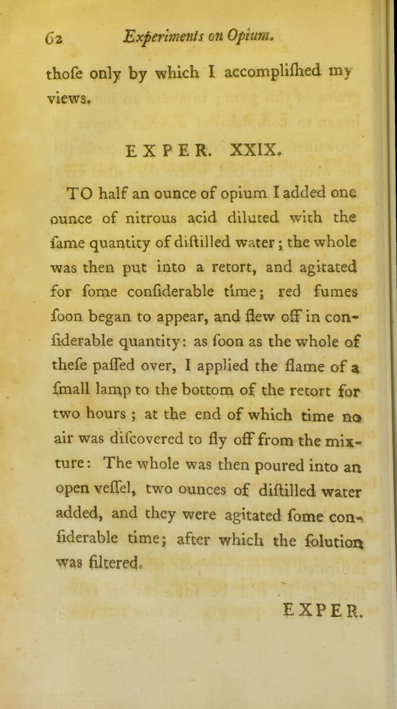 thofe only by which I accomplifhed my views. EX PER. XXIX. # 1 i TO half an ounce of opium I added one ounce of nitrous acid diluted with the fame quantity of diftilled water; the whole was then put into a retort, and agitated for fome confiderable time; red fumes foon began to appear, and dew off in con- fiderable quantity: as foon as the whole of thefe paffed over, I applied the flame of a fmall lamp to the bottom of the retort for two hours ; at the end of which time no air was difcovered to fly off from the mix- ture: The whole was then poured into an open veffel, two ounces of diftilled water added, and they were agitated fome con- fiderable time; after which the folution was filtered.