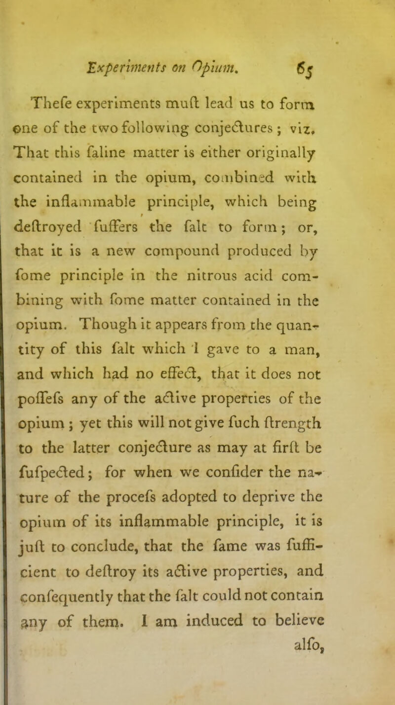Thefe experiments mud lead us to form one of the two following conjectures; viz. That this faline matter is either originally contained in the opium, combined with the inflammable principle, which being 9 deftroyed fufFers the fait to form; or, that it is a new compound produced by fome principle in the nitrous acid com- bining with fome matter contained in the opium. Though it appears from the quan- tity of this fait which 1 gave to a man, and which had no effect, that it does not pofTefs any of the aClive properties of the opium ; yet this will not give fuch ftrength to the latter conje&ure as may at firft be fufpeCled; for when we confider the na- ture of the procefs adopted to deprive the opium of its inflammable principle, it is juft to conclude, that the fame was fuffi- cient to deftroy its aClive properties, and confequently that the fait could not contain &ny of them. 1 am induced to believe alfo,