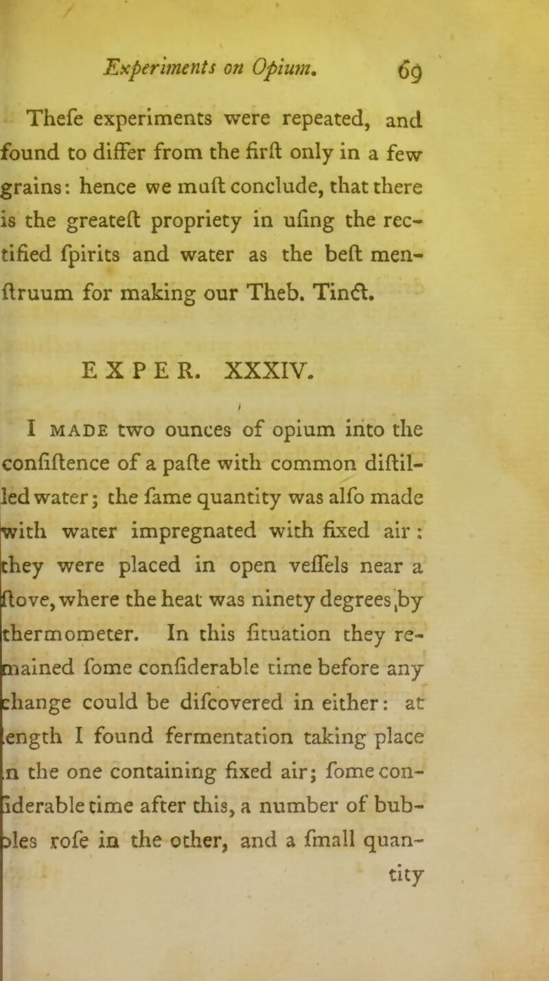 Thefe experiments were repeated, and found to differ from the firft only in a few grains: hence we mull conclude, that there is the greateft propriety in ufing the rec- tified fpirits and water as the befl men- ftruum for making our Theb. Tinft. EX PER. XXXIV. I I made two ounces of opium into the confluence of a pafle with common diftil- led water; the fame quantity was alfo made with water impregnated with fixed air: they were placed in open veffels near a ftove, where the heat was ninety degrees,by thermometer. In this fituation they re- mained fome confiderable time before any change could be difcovered in either: at ength I found fermentation taking place n the one containing fixed air; fomecon- iderable time after this, a number of bub- bles rofe in the other, and a fmall quan- tity
