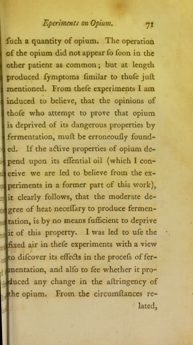 fuch a quantity of opium. The operation of the opium did not appear fo foon in the other patient as common; but at length produced fymptoms fimilar to thofe juft mentioned. From thefe experiments I am induced to believe, that the opinions of thofe who attempt to prove that opium is deprived of its dangerous properties by )B fermentation, muft be erroneoufly found- _ ed. If the a<flive properties of opium de- pend upon its eflential oil (which I con- ]l|ceive we are led to believe from the ex- periments in a former part of this work), it clearly follows, that the moderate de- gree of heat- necelTary to produce fermen- tation, is by no means fufficient to deprive it of this property. I was led to ufe the fixed air in thefe experiments with a view to difcover its effe&s in the procefs of fer- entation, and alfo to fee whether it pro- duced any change in the aftringency of Jrhe opium. From the circumftances re- lated,