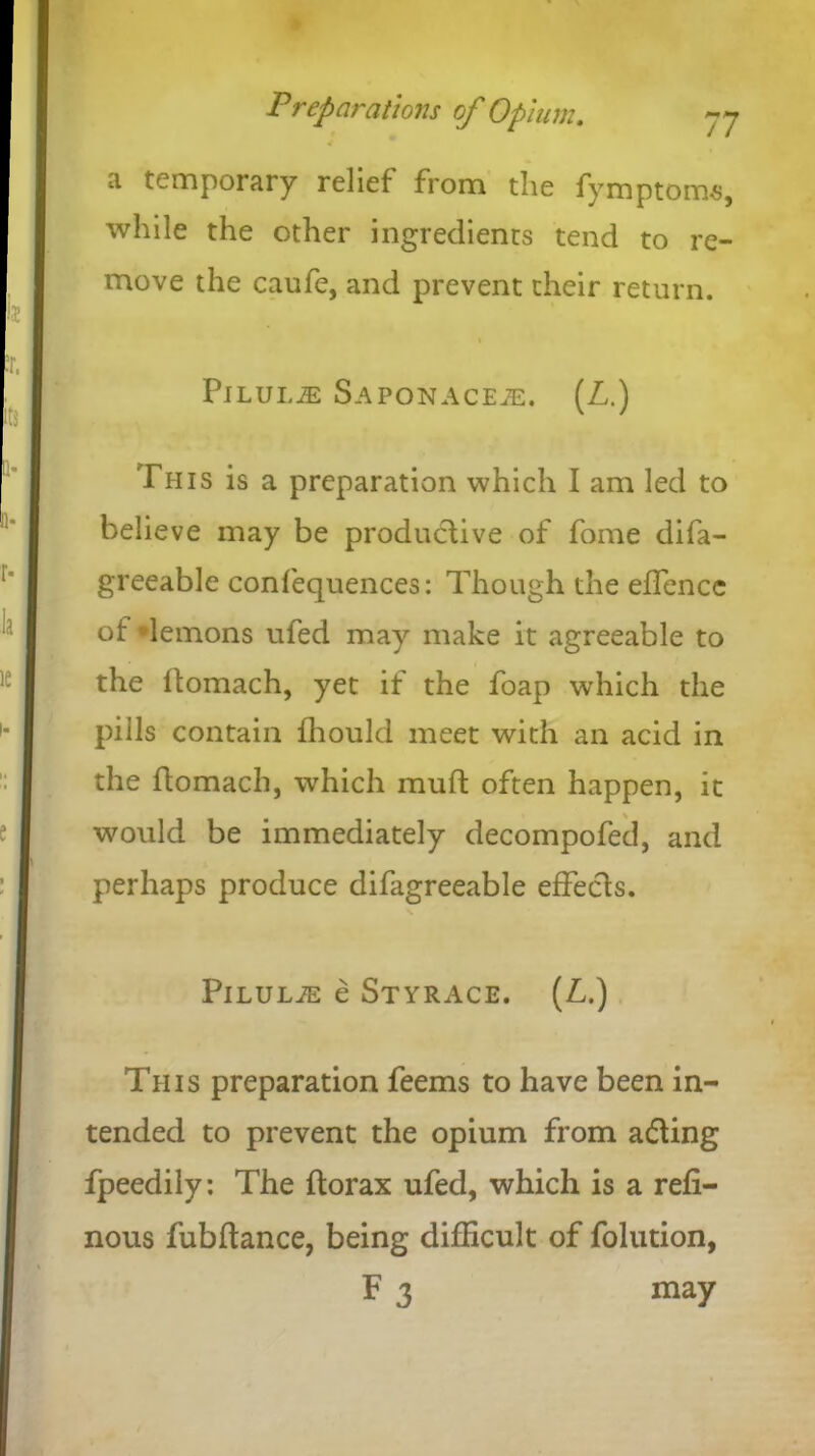 ti temporary relief from the fymptoms, while the other ingredients tend to re- move the caufe, and prevent their return. Pilule Saponacete. (L.) This is a preparation which I am led to believe may be productive of fome difa- greeable confequences: Though the effence of demons ufed may make it agreeable to the ftomach, yet if the foap which the pills contain fhould meet with an acid in the ftomach, which muft often happen, it would be immediately decompofed, and perhaps produce difagreeable effects. PlLULiE e Styrace. (L.) This preparation feems to have been in- tended to prevent the opium from adting fpeedily: The ftorax ufed, which is a refi- nous fubftance, being difficult of folution, F 3 may