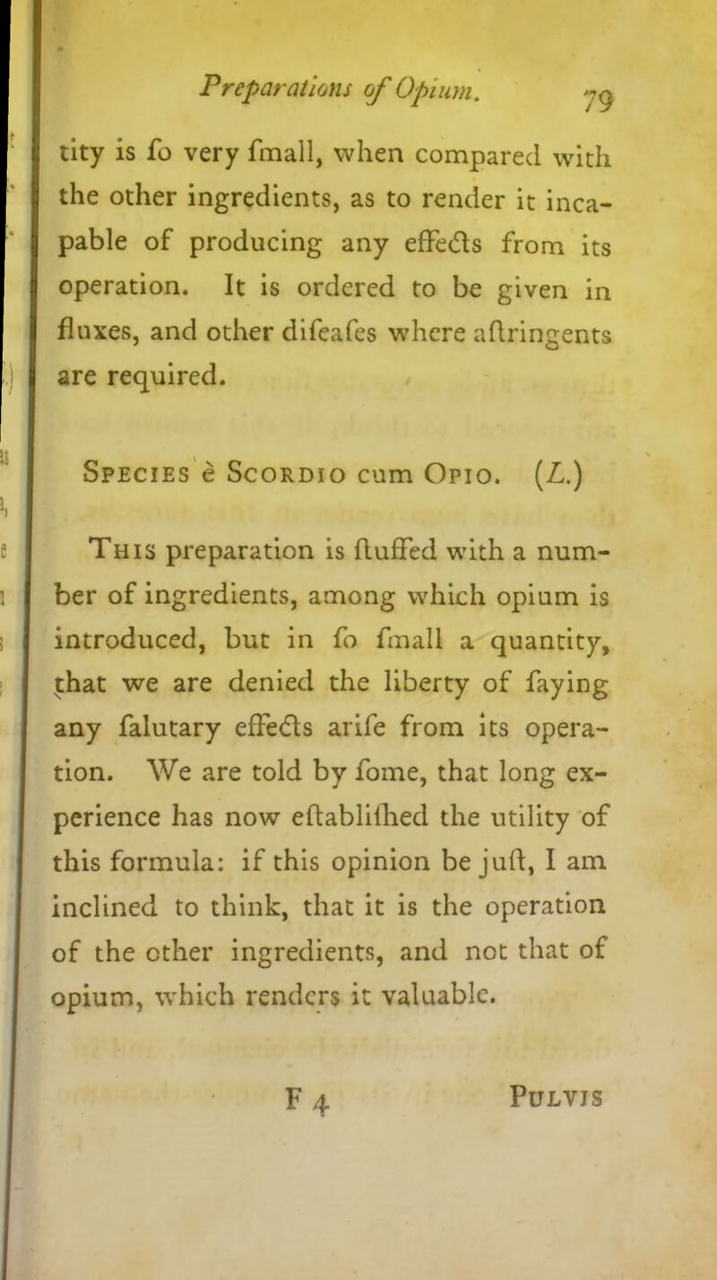 tity is fo very fmall, when compared with the other ingredients, as to render it inca- pable of producing any effe&s from its operation. It is ordered to be given in fluxes, and other difeafes where aftringents are required. Species e Scordio cum Opio. (L.) This preparation is fluffed with a num- ber of ingredients, among which opium is introduced, but in fo fmall a quantity, t:hat we are denied the liberty of faying any falutary effedts arife from its opera- tion. We are told by fome, that long ex- perience has now eftablifhed the utility of this formula: if this opinion be juft, I am inclined to think, that it is the operation of the ether ingredients, and not that of opium, which renders it valuable. ■ F 4 PULVIS
