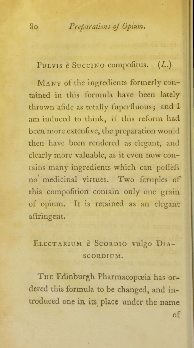 Pulvis e Succino compofitus. (L.) Many of the ingredients formerly con- tained in this formula have been lately thrown afide as totally fuperfluous; and I am induced to think, if this reform had been more extenfve, the preparation would then have been rendered as elegant, and clearly more valuable, as it even now con- tains many ingredients which can pofTefs no medicinal virtues. Two fcruples of this compoftion contain only one grain of opium. It is retained as an elegant aftringent. Electarium e Scordio vulgo Dia- SCORDIUM. The Edinburgh Pharmacopoeia has or- dered this formula to be changed, and in- troduced one in its place under the name of