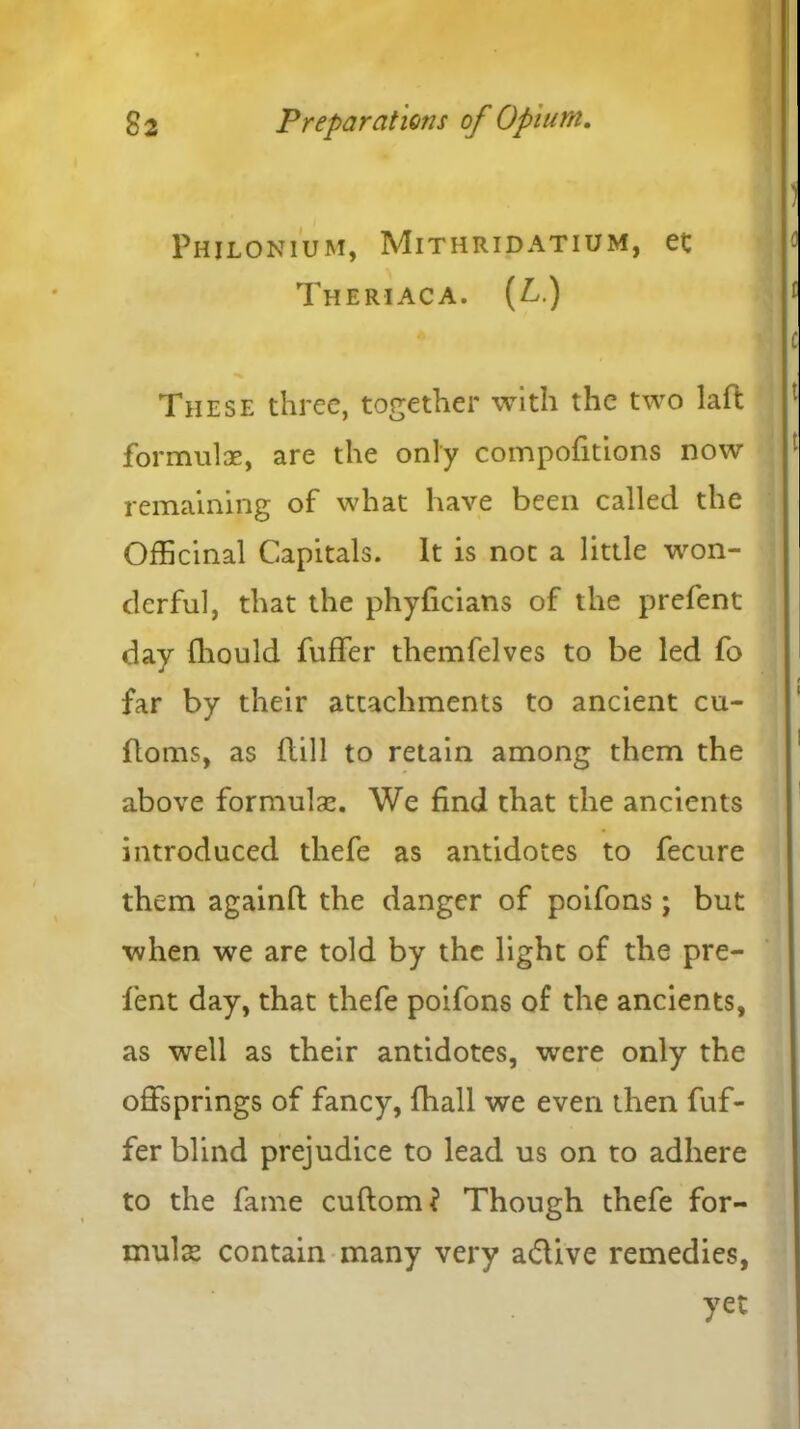 Phjlonium, Mithridatium, et Theriaca. (L.) These three, together with the two lad formulae, are the only compofitions now remaining of what have been called the Officinal Capitals. It is not a little won- derful, that the phyficians of the prefent day fhould fuffer themfelves to be led fo far by their attachments to ancient cu- doms, as Hill to retain among them the above formulae. We find that the ancients introduced thefe as antidotes to fecure them againd the danger of poifons; but when we are told by the light of the pre- fent day, that thefe poifons of the ancients, as well as their antidotes, wrere only the offsprings of fancy, fhall we even then fuf- fer blind prejudice to lead us on to adhere to the fame cudom? Though thefe for- mulae contain many very a&ive remedies, yet