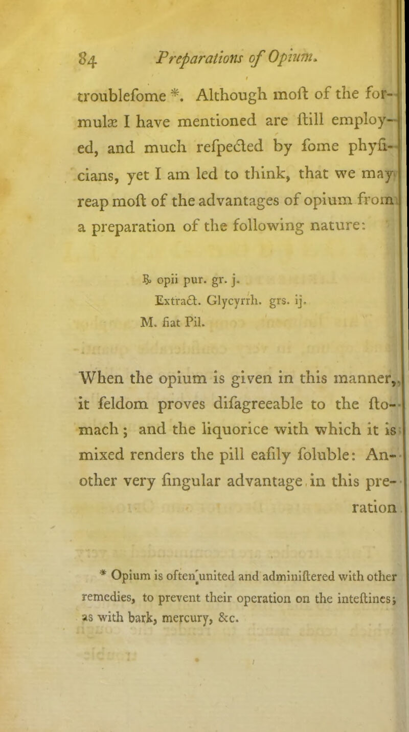 # 1 troublefome *. Although moll of the for- J mulse I have mentioned are Hill employ- | ed, and much refpedled by fome phyh- cians, yet I am led to think, that we may reap moft of the advantages of opium from a preparation of the following nature: & opii pur. gr. j. Extiratt. Glycyrrh. grs. ij. M. fiat Pil. * » When the opium is given in this manner,, it feldom proves difagreeable to the llo- mach ; and the liquorice with which it is mixed renders the pill eafily foluble: An- other very lingular advantage in this pre- ration * Opium is ofteifiunited and adminiftered with other remedies, to prevent their operation on the inteftines; as with bark, mercury, Sec.