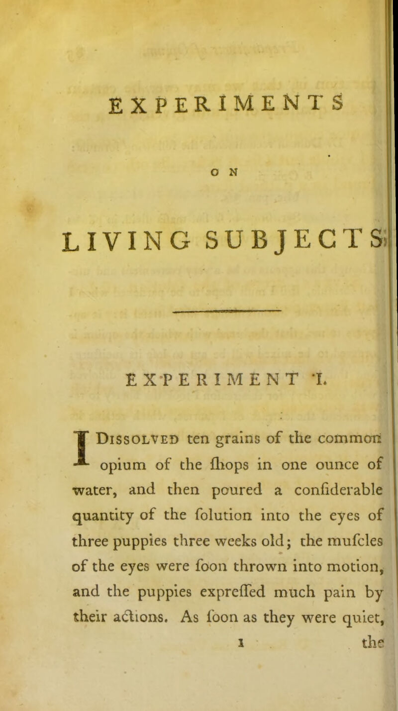 EXPERIMENTS O N LIVING SUBJECT S.1 T Dissolved ten grains of the common opium of the {hops in one ounce of water, and then poured a confiderable quantity of the folution into the eyes of three puppies three weeks old; the mufcles of the eyes were foon thrown into motion, and the puppies expreflfed much pain by their actions. As foon as they were quiet, EXPERIMENT T*