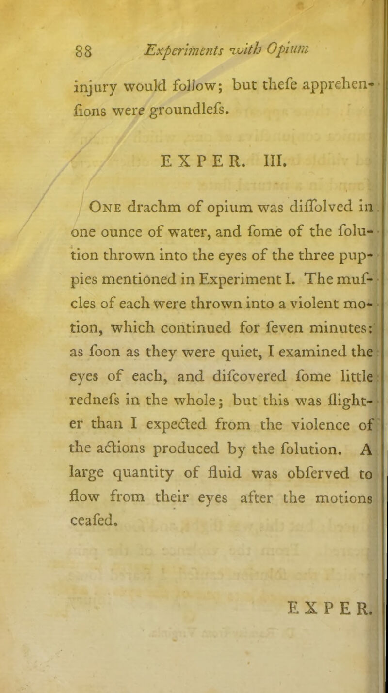 injury would follow; but thefe apprehen- .(ions were groundlefs. / E X P E R. III. One drachm of opium was diflolved in one ounce of water, and fome of the folu- tion thrown into the eyes of the three pup- pies mentioned in Experiment I. The muf- cles of each were thrown into a violent mo- tion, which continued for feven minutes: as foon as they were quiet, I examined the eyes of each, and difcovered fome little rednefs in the whole; but this was (light- er than I expected from the violence of the actions produced by the folution. A large quantity of fluid w^as obferved to flow from their eyes after the motions ceafed. E X P E R.