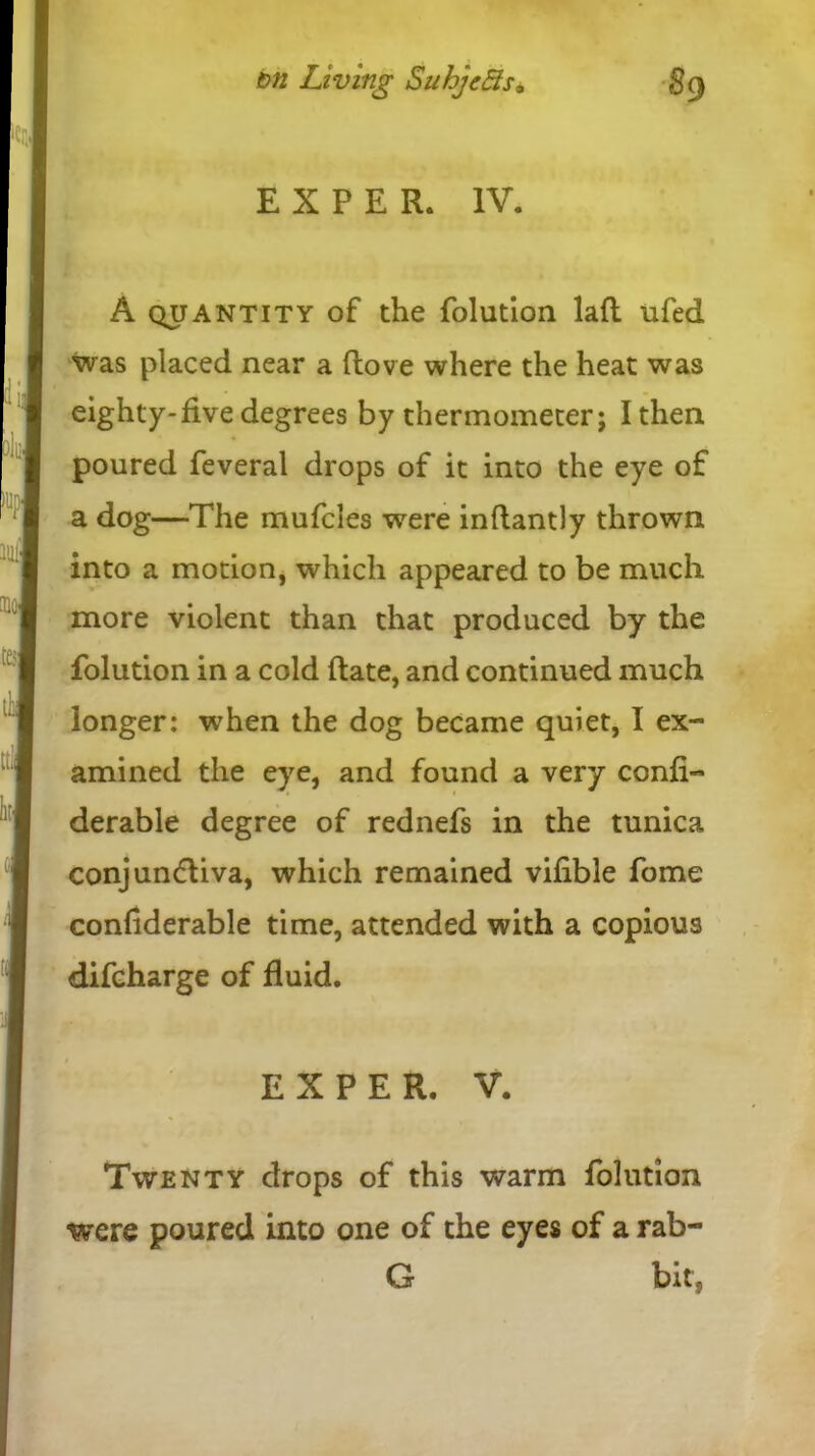 EXPER. IV. A quantity of the folution laft ufed was placed near a (love where the heat was eighty-five degrees by thermometer; I then poured feveral drops of it into the eye of a dog—The mufcles were inftantly thrown into a motion, which appeared to be much more violent than that produced by the folution in a cold (late, and continued much longer: when the dog became quiet, I ex- amined the eye, and found a very confi- derable degree of rednefs in the tunica conjundliva, which remained vifible fome conhderable time, attended with a copious difcharge of fluid. Twenty drops of this warm folution were poured into one of the eyes of a rab- EXPER. V, G bit,