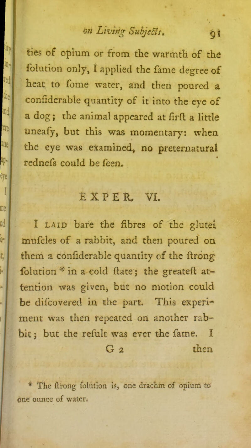 on Living SubjeEls. g j ties of opium or from the warmth of the folution only, I applied the fame degree of heat to fome water, and then poured a confiderable quantity of it into the eye of a dog; the animal appeared at firft a little uneafy, but this was momentary: when the eye was examined, no preternatural rednefs could be feen. E X P E R, VI. I laid bare the fibres of the glutei mufcles of a rabbit, and then poured on them a confiderable quantity of the ftrong folution * in a cold date; the greateft at- tention was given, but no motion could be difcovered in the part. This experi- ment was then repeated on another rab- bit ; but the refult was ever the fame. I G 2 then * The ftrong folution is, one drachm of opium to <jne ounce of waters