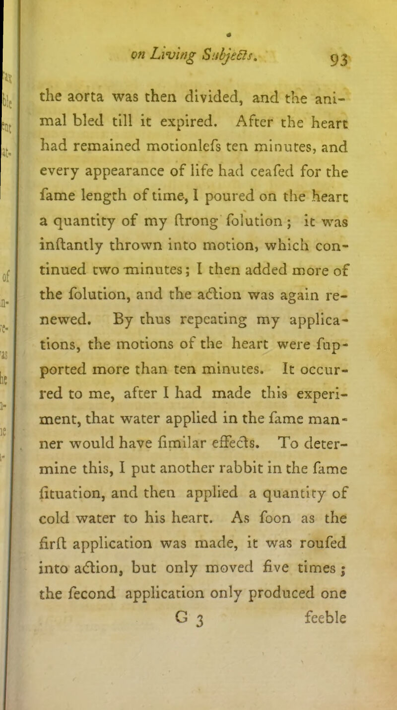 the aorta was then divided, and the ani- mal bled till it expired. After the heart had remained motionlefs ten minutes, and every appearance of life had ceafed for the fame length of time, 1 poured on the heart % a quantity of my ftrong folution ; it was inftantly thrown into motion, which con- tinued two minutes; I then added more of the folution, and the action was again re- newed. By thus repeating my applica- tions, the motions of the heart were fup- ported more than ten minutes. It occur- red to me, after I had made this experi- ment, that water applied in the fame man* ner would have fimilar effects. To deter- mine this, I put another rabbit in the fame fituation, and then applied a quantity of cold water to his heart. As foon as the firfl application was made, it was roufed into atflion, but only moved five times ; the fecond application only produced one G 3 feeble