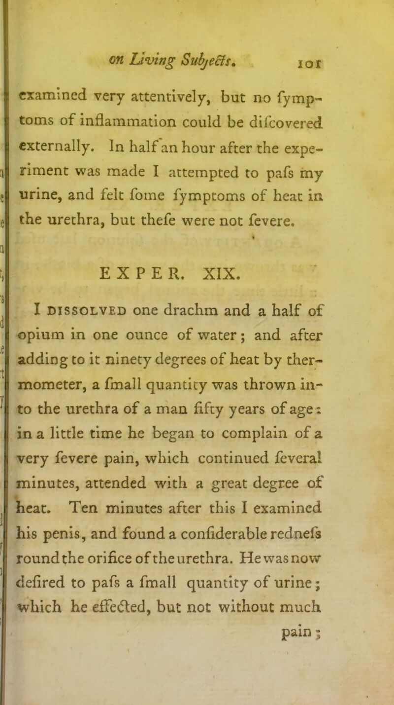 examined very attentively, but no fymp- toms of inflammation could be difeovered externally. In half an hour after the expe- riment was made I attempted to pafs my urine, and felt fome fymptoms of heat in the urethra, but thefe were not fevere. i E X P E R. XIX. I dissolved one drachm and a half of opium in one ounce of water; and after adding to it ninety degrees of heat by ther- mometer, a fmall quantity was thrown in- to the urethra of a man fifty years of age: in a little time he began to complain of a very fevere pain, which continued feveral minutes, attended with a great degree of heat. Ten minutes after this I examined his penis, and found a confiderable rednefs round the orifice of the urethra. He was now defired to pafs a fmall quantity of urine; which he effected, but not without much pain;