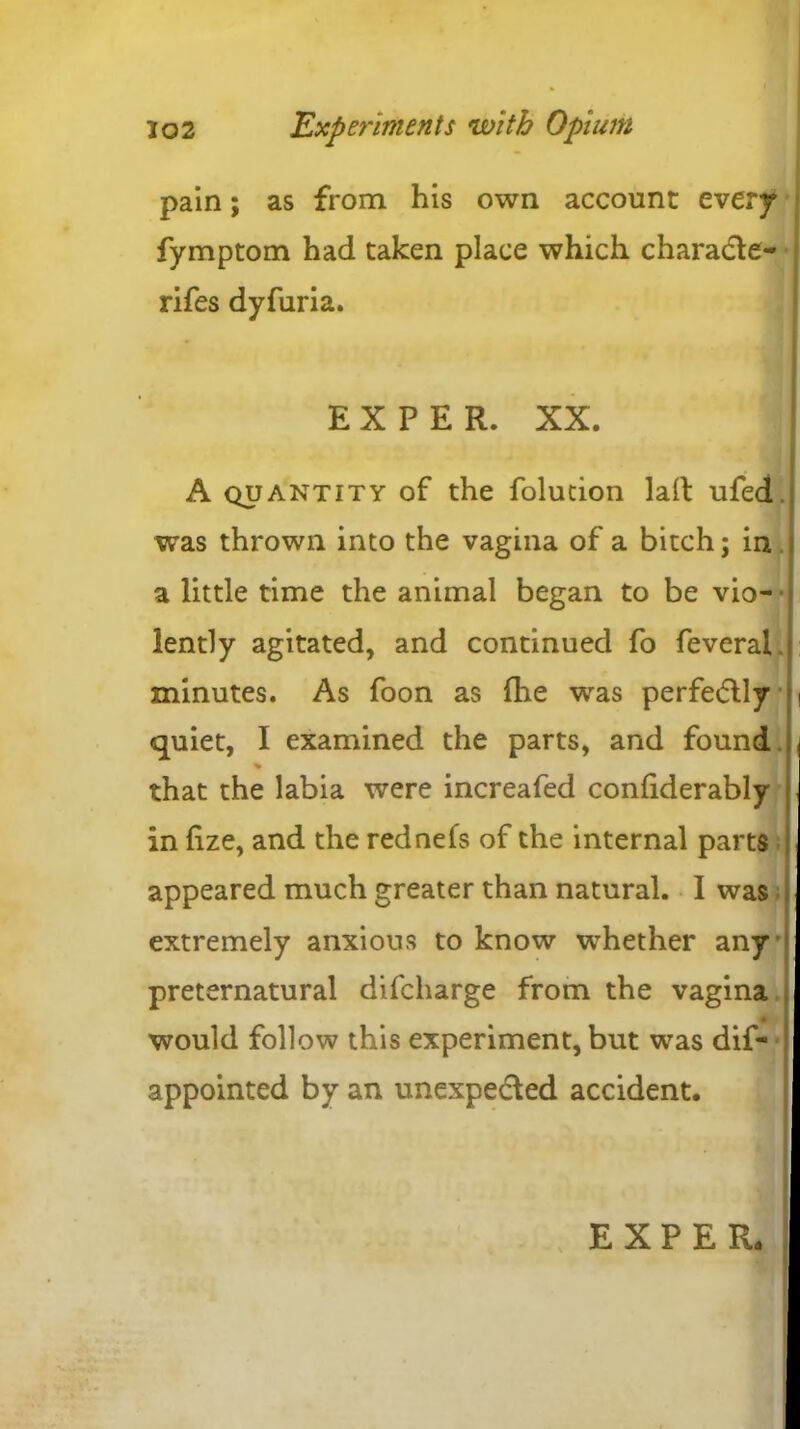 pain; as from his own account every fymptom had taken place which charade- rifes dyfuria. EXPER. XX. A quantity of the folution lalt ufed. was thrown into the vagina of a bitch; in a little time the animal began to be vio- lently agitated, and continued fo feveral minutes. As foon as {he was perfectly i quiet, I examined the parts, and found , % that the labia were increafed conliderably j in fize, and the rednefs of the internal parts appeared much greater than natural. I was extremely anxious to know whether any preternatural difcharge from the vagina 4 would follow this experiment, but was dif- appointed by an unexpeded accident.