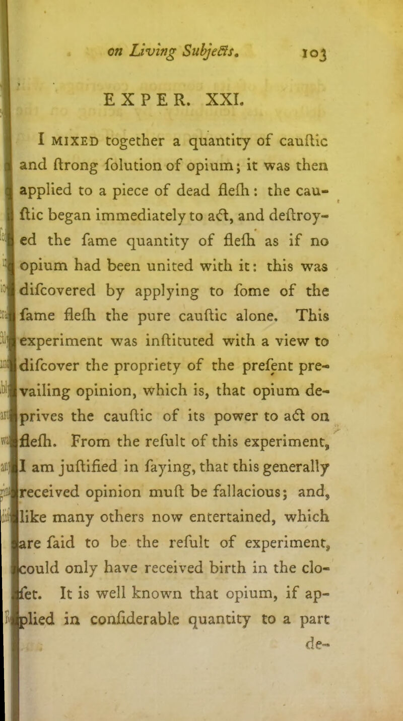 EX PER. XXL I mixed together a quantity of cauftic and ftrong folution of opium; it was then applied to a piece of dead flefh: the cau- ftic began immediately to aft, and deftroy- ed the fame quantity of flefh as if no opium had been united with it: this was difcovered by applying to fome of the fame flefh the pure cauftic alone. This experiment was inftituted with a view to difcover the propriety of the prefent pre- vailing opinion, which is, that opium de- prives the cauftic of its power to aft on flefh. From the refult of this experiment, I am juftified in faying, that this generally received opinion muft be fallacious; and, like many others now entertained, which re faid to be the refult of experiment, ould only have received birth in the clo- et. It is well known that opium, if ap- lied in conflderable quantity to a part de-