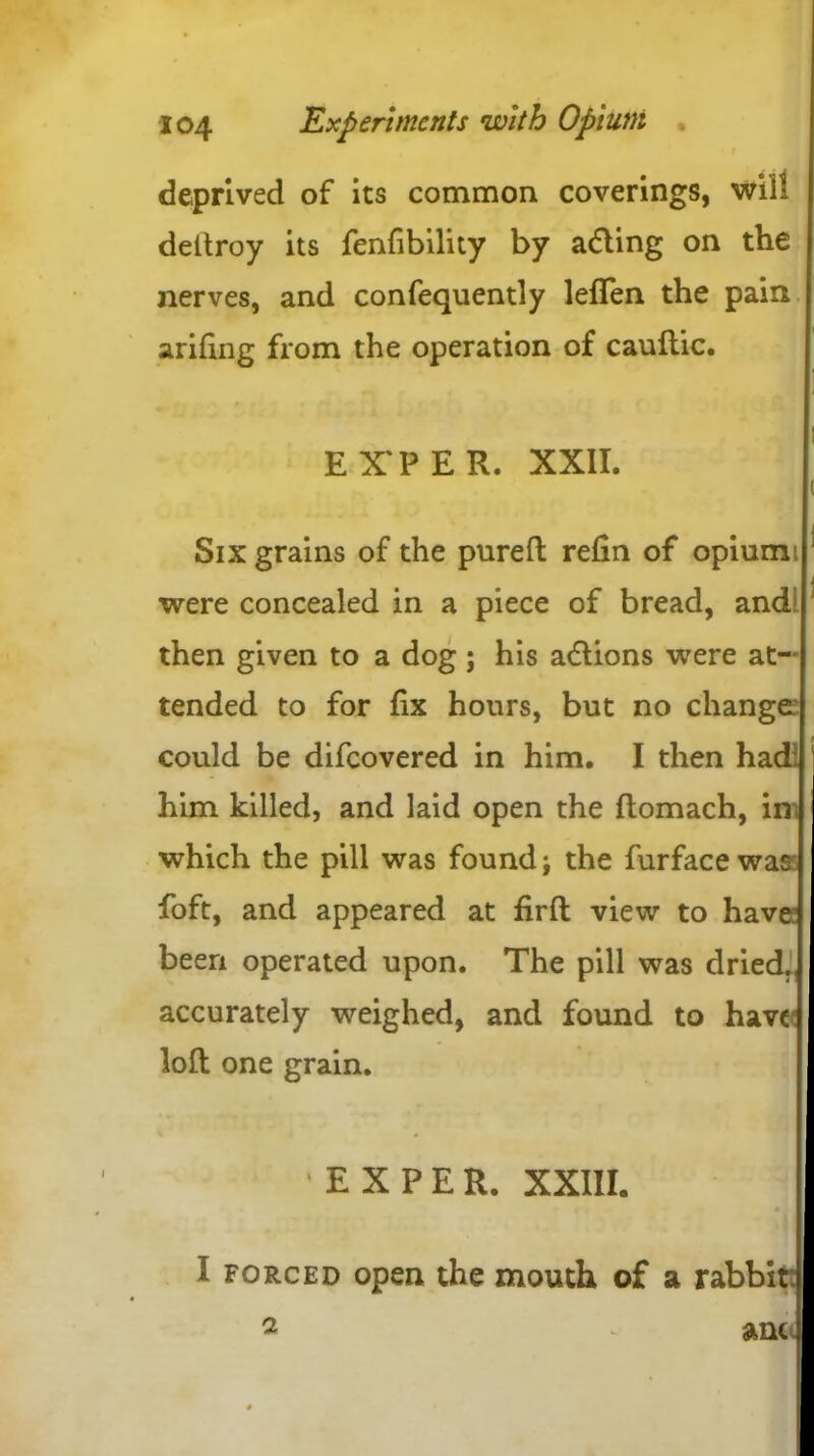 deprived of its common coverings, will deltroy its fenfibility by adling on the nerves, and confequently leflen the pain arifing from the operation of cauftic. EX'PER. XXII. Six grains of the pureft refin of opium; were concealed in a piece of bread, and then given to a dog ; his adlions were at- tended to for fix hours, but no change could be difeovered in him. I then had him killed, and laid open the ftomach, in, which the pill was found j the furface was foft, and appeared at firft view to have1 been operated upon. The pill was dried, accurately weighed, and found to have loft one grain. EXPER. XXIII. I forced open the mouth of a rabbit 2 - ant«.