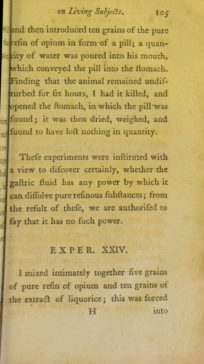 Npnd then introduced ten grains of the pure l illity of water was poured into his mouth, (which conveyed the pill into the ftomach. (Finding that the animal remained undif- (turbed for fix hours, I had it killed, and | (opened the ftomach, in which the pill’was liu-Jfound; it was then dried, weighed, and .. Jfound to have loft: nothing in quantity. :atJ rJ Thefe experiments were inftituted with J a view to difcover certainly, whether the •Igaftric fluid has any power by which it I can diffolve purerefinous fubftances; from I the refult of thefe, we are authorifed to ,1 fay that it has no fuch power. I mixed intimately together five grains of pure refin of opium and ten grains oi the extra# of liquorice ; this was forced efin of opium in form of a pill; a quan- EXPER. XXIV. H into