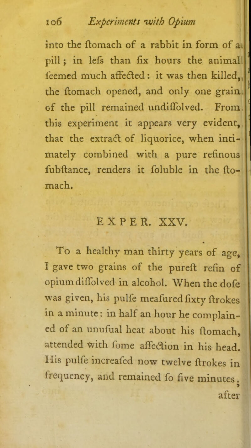 ■ into the ftomach of a rabbit in form of a. pill; in lefs than fix hours the animal leemed much affedted: it was then killed, the ftomach opened, and only one grain of the pill remained undiffolved. From \ this experiment it appears very evident, that the extradt of liquorice, when inti- mately combined with a pure refinous fubftance, renders it foluble in the fto- mach. EX PER. XXV. To a healthy man thirty years of age, I gave two grains of the pureft refin of opium diffolved in alcohol. When the dofe was given, his pulfe meafured fixty ftrokes in a minute: in half an hour he complain- ed of an unufual heat about his ftomach, attended with fome aftedion in his head. His pulfe increafed now twelve ftrokes in frequency, and remained fo five minutes. > after