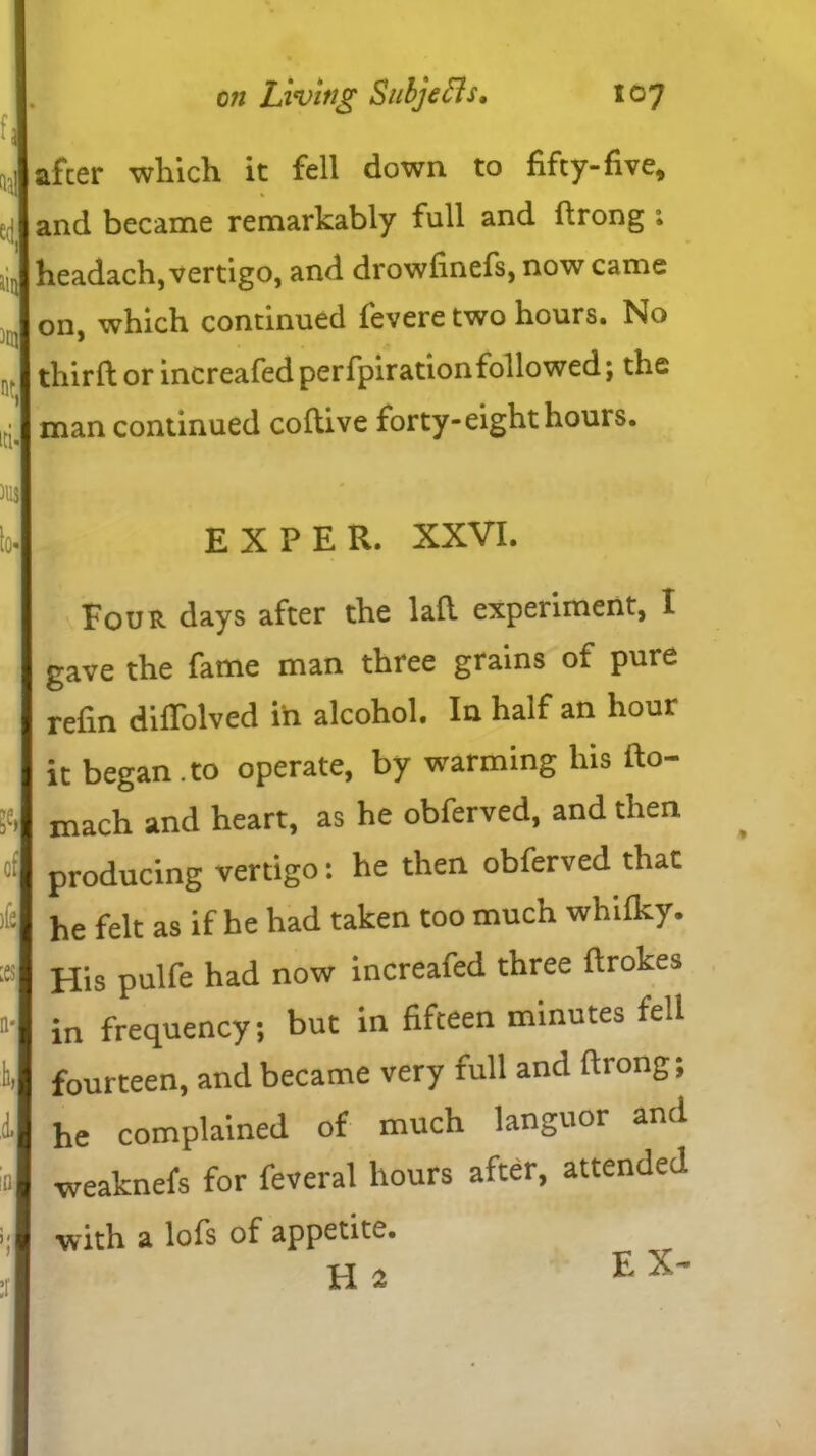 f ed 1 lin id. after which it fell down to fifty-five, and became remarkably full and drong 1 headach, vertigo, and drowfinefs, now came on, which continued fevere two hours. No third or increafed perfpirationfollowed; the man continued codive forty-eight hours. lo« E X P E R. XXVI. ft of )fe ;es a* h A i' ) Jour days after the lad experiment, I gave the fame man three grains of pure refin diffolved in alcohol. In half an hour it began , to operate, by warming his fto- mach and heart, as he obferved, and then producing vertigo: he then obferved that he felt as if he had taken too much whilky. His pulfe had now increafed three ftrokes in frequency; but in fifteen minutes fell fourteen, and became very full and ftrong; he complained of much languor and weaknefs for feveral hours after, attended with a lofs of appetite. H 2 EX-