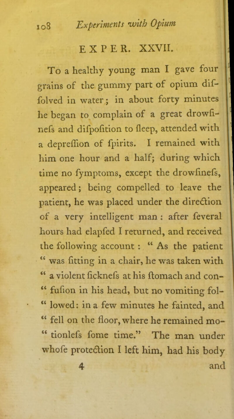 E X P E R. XXVII. To a healthy young man I gave four grains of the gummy part of opium dif- folved in water; in about forty minutes he began to complain of a great drowfl- nefs and difpolition to deep, attended with a depreflion of fpirits. I remained with him one hour and a half; during which time no fymptoms, except the drowfinefs, appeared; being compelled to leave the patient, he was placed under the direction of a very intelligent man : after feveral hours had elapfed I returned, and received the following account : 44 As the patient 44 was fitting in a chair, he was taken with “ a violent ficknefs at his flomach and con- 44 fufion in his head, but no vomiting fol- 41 lowed: in a few minutes he fainted, and 44 fell on the floor, where he remained mo- 44 tionlefs fome time.” The man under whofe protection I left him, had his body 4 and