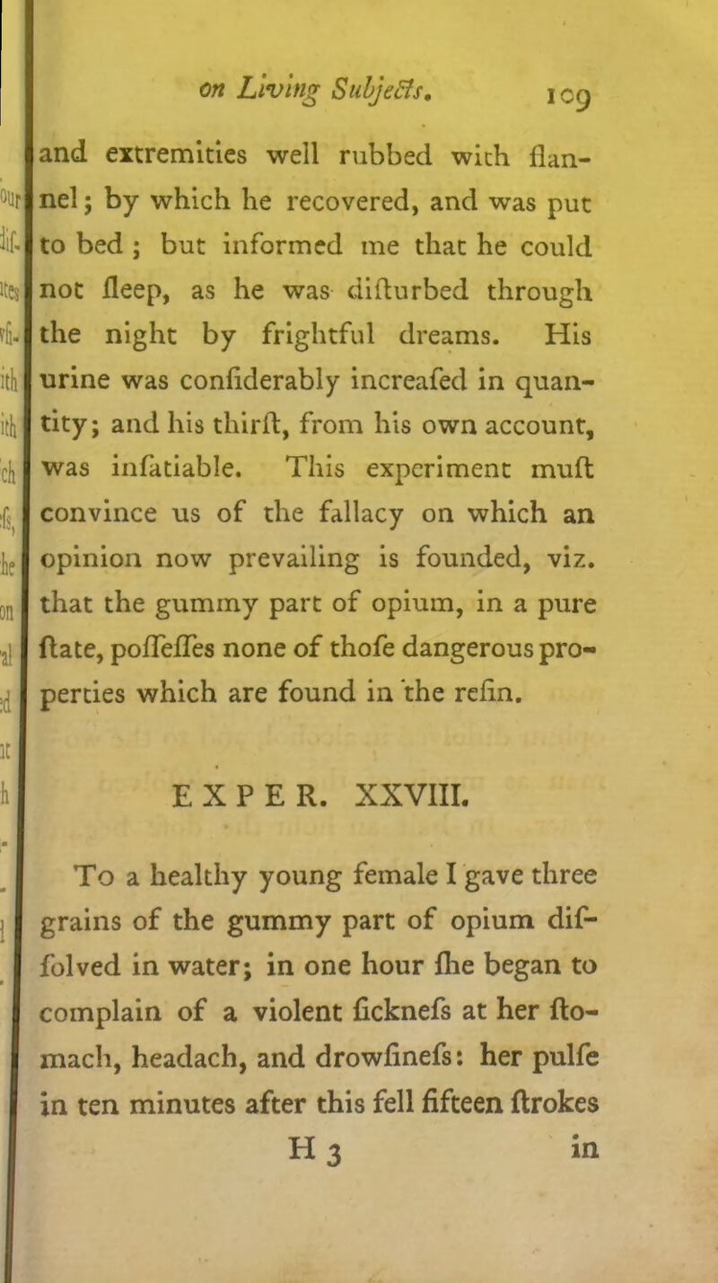 <% lit. I ites i ithl ithl ch * he on i\ :d it h on Living Subjects, \ eg and extremities well rubbed with flan- nel ; by which he recovered, and was put to bed ; but informed me that he could not fleep, as he was diflurbed through the night by frightful dreams. His urine was conflderably increafed in quan- tity; and his thirfl, from his own account, was infatiable. This experiment mud convince us of the fallacy on which an opinion now prevailing is founded, viz. that the gummy part of opium, in a pure ftate, poflefles none of thofe dangerous pro- perties which are found in the refin. EXPER. XXVIII. To a healthy young female I gave three grains of the gummy part of opium dif- folved in water; in one hour fhe began to complain of a violent ficknefs at her fto- mach, headach, and drowfinefs: her pulfe in ten minutes after this fell fifteen flrokes H3 in