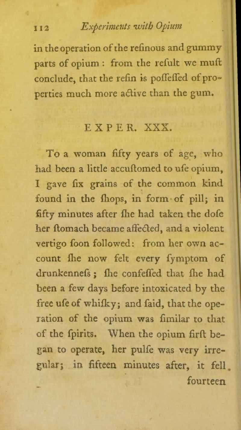 in the operation of the refinous and gurnmy parts of opium : from the refult we muft conclude, that the refin is poffeffed of pro- perties much more adlive than the gum. EX PER. XXX. To a woman fifty years of age, who had been a little accuftomed to ufe opium, I gave fix grains of the common kind found in the (hops, in form of pill; in fifty minutes after flie had taken the dofe her flomach became affected, and a violent vertigo foon followed: from her own ac- count flie now felt every fymptom of drunkennefs; flic confeffed that flie had been a few days before intoxicated by the free ufe of wliifky; and faid, that the ope- ration of the opium was fimilar to that of the fpirits. When the opium firfl be- gan to operate, her pulfe was very irre- gular; in fifteen minutes after, it fell fourteen