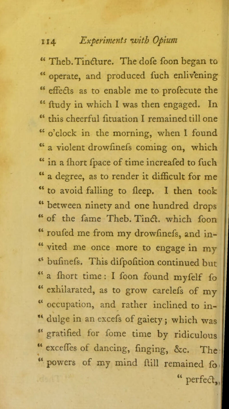 “ Theb. Tincture. The dofe foon began to “ operate, and produced fuch enlivening ct effedts as to enable me to profecute the cc ffcudy in which I was then engaged. In “ this cheerful lituation I remained till one tc o’clock in the morning, when I found 0 “ a violent drowfinefs coming on, which “ in a fhort fpace of time increafed to fuch “ a degree, as to render it difficult for me “ to avoid falling to fleep. I then took “ between ninety and one hundred drops “ of the fame Theb. Tindt. which foon “ roufed me from my drowfinefs, and in- “ vited me once more to engage in my 41 bufinefs. This difpofidon continued but “ a fhort time: I foon found myfelf fo “ exhilarated, as to grow carelefs of my “ occupation, and rather inclined to in- dulge in an excefs of gaiety; which was s< gratified for fome time by ridiculous “ exceffes of dancing, finging, &c. The “ powers of my mind hill remained fo “ perfect,.