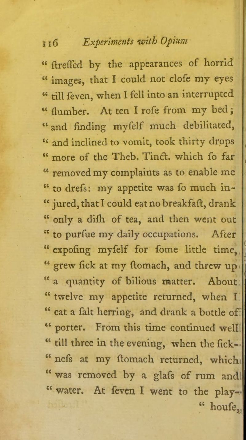 “ ftreffed by the appearances of horrid “ images, that I could not clofe my eyes “ till feven, when I fell into an interrupted “ (lumber. At ten I rofe from my bed; “ and finding myfelf much debilitated, “ and inclined to vomit, took thirty drops u more of the Theb. Tindl. which fo far u removed my complaints as to enable me <c to drefs: my appetite was fo much in- “ jured,thatl could eat no breakfaft, drank “ only a difh of tea, and then went out iC to purfue my daily occupations. After “ expofing myfelf for fome little time, “ grew fick at my flomach, and threw up st a quantity of bilious matter. About <c twelve my appetite returned, when I “ eat a fait herring, and drank a bottle of 6< porter. From this time continued well! “ till three in the evening, when the fick- “ nefs at my flomach returned, whichi “ was removed by a glafs of rum and! “ water. At feven I went to the play- i i ( ! u houfe.