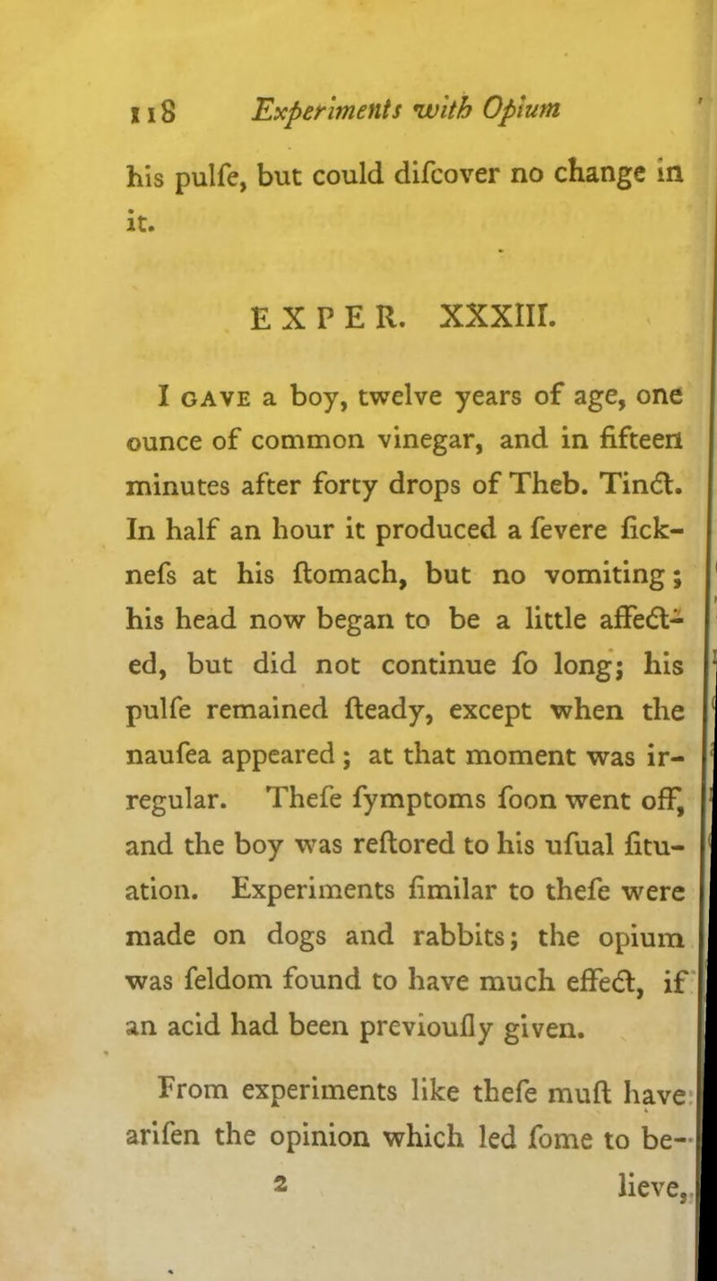 his pulfe, but could difcover no change m it. I gave a boy, twelve years of age, one ounce of common vinegar, and in fifteen minutes after forty drops of Theb. Tindt. In half an hour it produced a fevere fick- nefs at his ftomach, but no vomiting; his head now began to be a little affedt- ed, but did not continue fo long; his pulfe remained Ready, except when the naufea appeared ; at that moment was ir- regular. Thefe fymptoms foon went off, and the boy was reftored to his ufual fitu- ation. Experiments fimilar to thefe were made on dogs and rabbits; the opium was feldom found to have much effedt, if an acid had been previoufly given. From experiments like thefe muft have arifen the opinion which led fome to be- EX PER. XXXIII. 2 lieve.