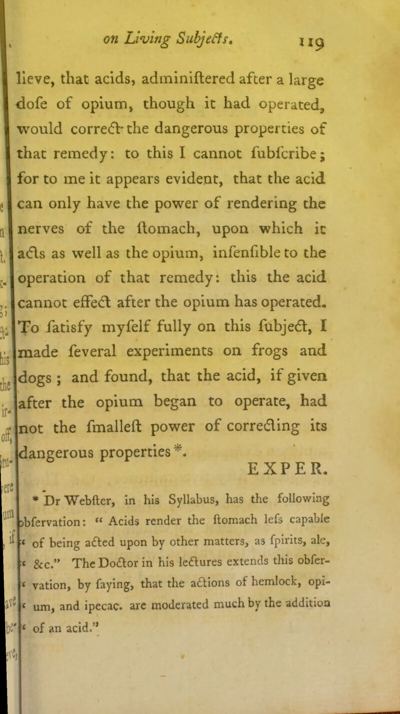 lieve, that acids, adminiftered after a large dofe of opium, though it had operated, would corre<5Vthe dangerous properties of that remedy: to this I cannot fubfcribe; for to me it appears evident, that the acid . I can only have the power of rendering the nerves of the ftomach, upon which it adds as well as the opium, infenfibleto the operation of that remedy: this the acid cannot effe<d after the opium has operated. To fatisfy myfelf fully on this fubjetd, I made feveral experiments on frogs and dogs ; and found, that the acid, if given after the opium began to operate, had not the fmalleft power of correcding its dangerous properties*. k of, ere in if tv« W EXPER. Dr Webfter, in his Syllabus, has the following sbfervation: “ Acids render the ftomach lefs capable 1 of being adfed upon by other matters, as fpirits, ale, c &c.” The Dodlor in his ledures extends this obfer- vation, by faying, that the adtions of hemlock, opi- um, and ipecac, are moderated much by the addition * of an acid.”