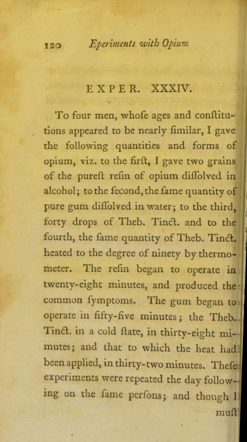 EXPER. XXXIV. To four men, whofe ages and conflitu- tions appeared to be nearly fimilar, I gave the following quantities and forms of opium, viz. to the firft, I gave two grains of the purefl refin of opium diffolved in alcohol; to the fecond,the fame quantity of pure gum diffolved.in water; to the third, forty drops of Theb. Tinct. and to the fourth, the fame quantity of Theb. Tinct. heated to the degree of ninety by thermo- meter. The refin began to operate in twenty-eight minutes, and produced the common fymptoms. The gum began to operate in fifty-five minutes; the Theb. Tindt. in a cold Rate, in thirty-eight mi- mutes; and that to which the heat had been applied, in thirty-two minutes. Thefe experiments were repeated the day follow- ing on the fame perfons; and though I raufl
