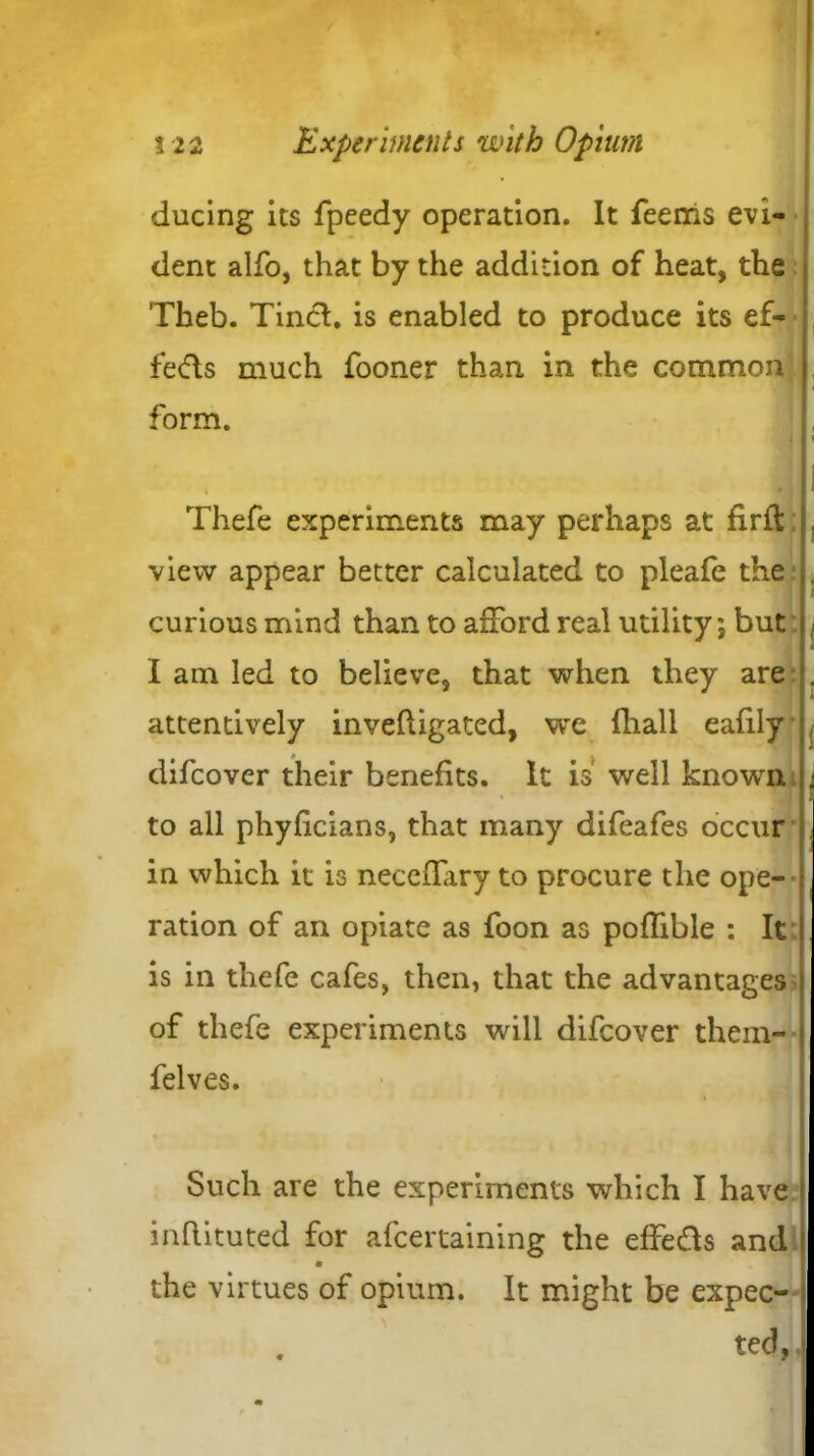 ducing its fpeedy operation. It Teems evi- dent alfo, that by the addition of heat, the Theb. Tinct. is enabled to produce its ef- fects much fooner than in the common - form. y . 1 Thefe experiments may perhaps at firft . view appear better calculated to pleafe the . curious mind than to afford real utility; but < I am led to believe, that when they are . attentively invefligated, we fliall eafily . difcover their benefits. It is well known j to all phyficians, that many difeafes occur . in which it is neceffary to procure the ope- ration of an opiate as Toon as poflible : It | is in thefe cafes, then, that the advantages i of thefe experiments will difcover them- j felves. Such are the experiments which I have l inflituted for afcertaining the effe&s and i the virtues of opium. It might be expec- ted, ■