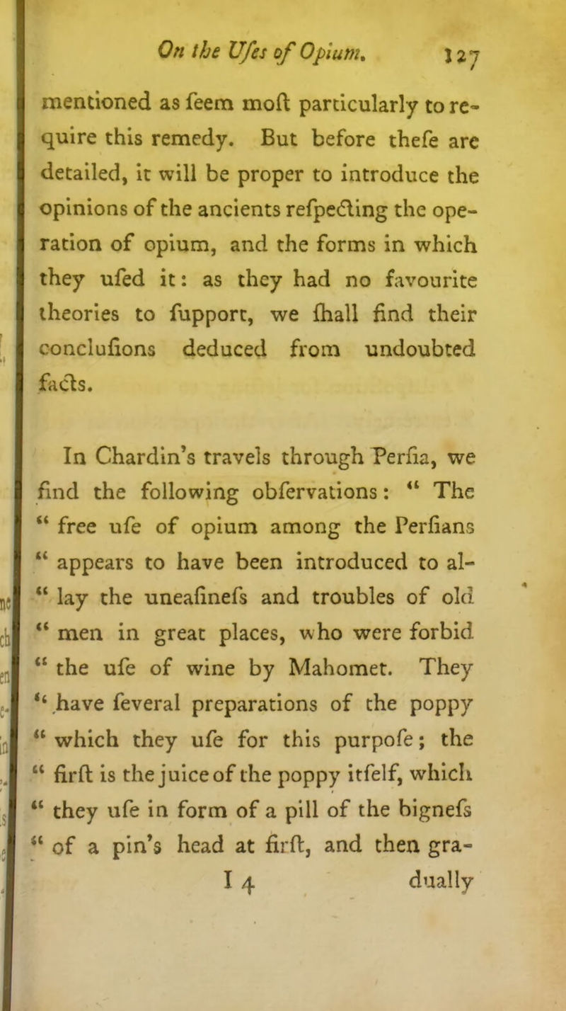 mentioned as feem mod particularly to re- quire this remedy. But before thefe are detailed, it will be proper to introduce the opinions of the ancients refpedling the ope- ration of opium, and the forms in which they ufed it: as they had no favourite theories to fupport, we {hall find their conclufions deduced from undoubted facts. In Chardin’s travels through Perfia, we find the following obfervations: u The “ free ufe of opium among the Perfians “ appears to have been introduced to al- “ lay the unealinefs and troubles of old <c men in great places, who were forbid “ the ufe of wine by Mahomet. They ‘‘ have feveral preparations of the poppy u which they ufe for this purpofe; the “ firft is the juice of the poppy itfelf, which “ they ufe in form of a pill of the bignefs tl of a pin’s head at firft, and then gra- I 4 dually