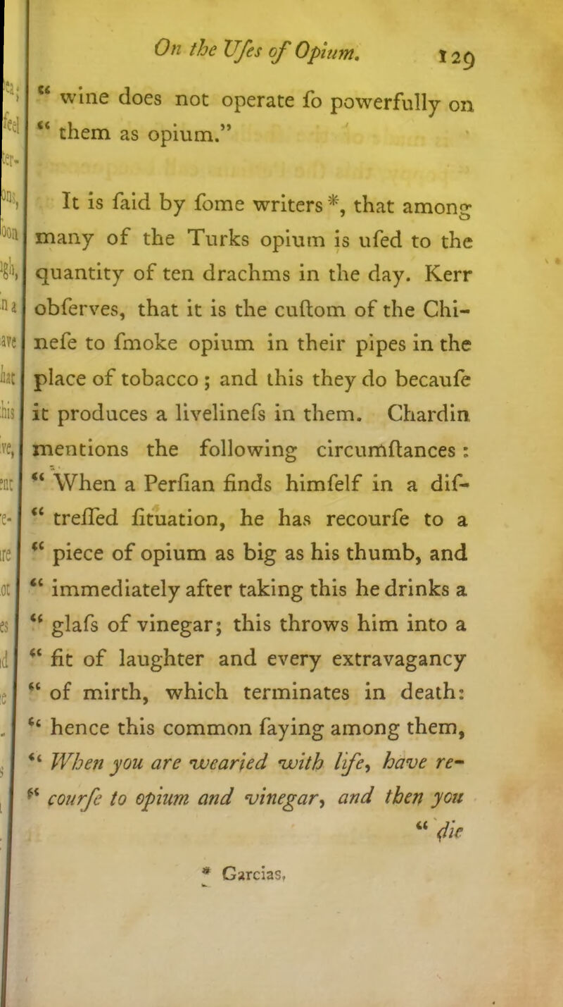 c< (( wine does not operate fo powerfully on them as opium Oail A 'na ave ht iiis % ;ct ■e* ire .ot es id !C ■» i l It is faid by fome writers *, that among; many of the Turks opium is ufed to the quantity of ten drachms in the day. Kerr obferves, that it is the cuftom of the Chi- nefe to fmoke opium in their pipes in the place of tobacco ; and this they do becaufe it produces a livelinefs in them. Chardin mentions the following circumftances: u When a Perlian finds himfelf in a dif- “ trefied fituation, he has recourfe to a <c piece of opium as big as his thumb, and “ immediately after taking this he drinks a “ glafs of vinegar; this throws him into a fit of laughter and every extravagancy “ of mirth, which terminates in death: ‘‘ hence this common faying among them, “ When you are •wearied •with life, have re- courfe to opium and vinegar, and then you “ fie * Garcias,