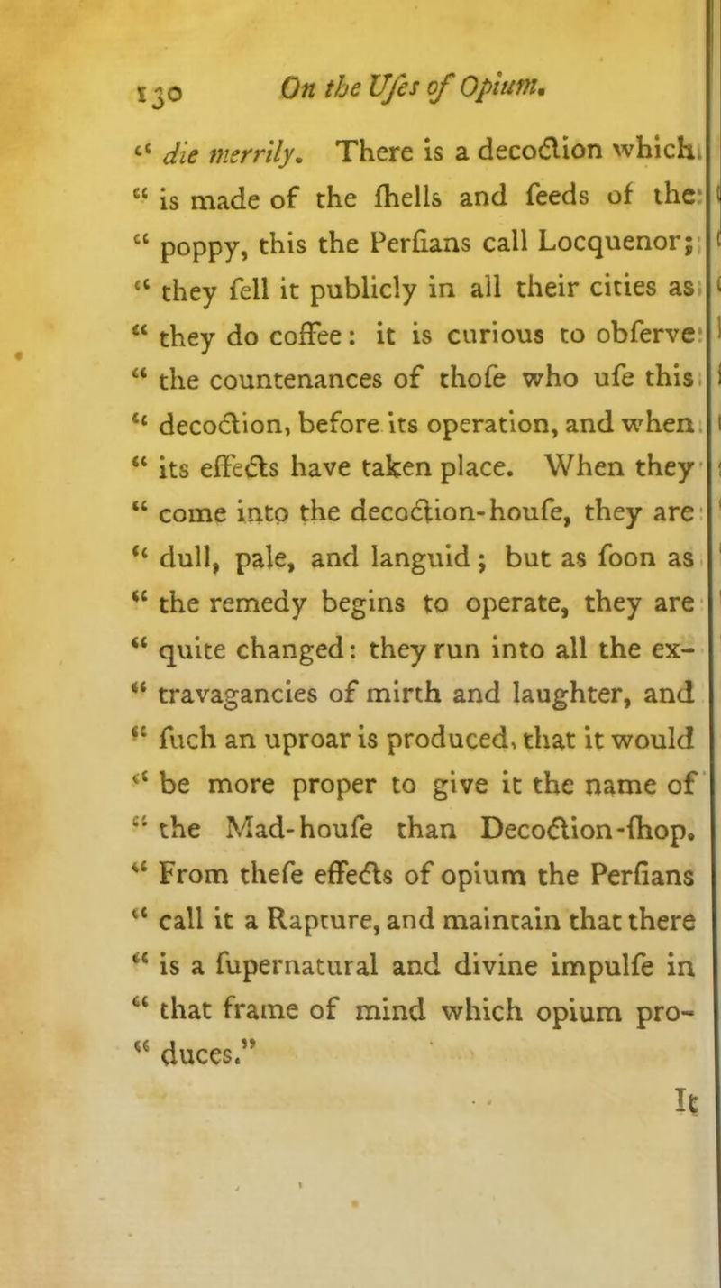 ct die merrily. There is a deco&ion whichi cc is made of the fhells and feeds of the cc poppy, this t^ie Perfians call Locquenor; <c they fell it publicly in all their cities as £C they do coffee: it is curious to obferve “ the countenances of thofe who ufe this t£ decodlion, before its operation, and when “ its effects have taken place. When they “ come into the decoction-houfe, they are dull, pale, and languid; but as foon as “ the remedy begins to operate, they are “ quite changed: they run into all the ex- “ travagancies of mirth and laughter, and sc fuch an uproar is produced, that it would be more proper to give it the name of the Mad-houfe than Deco&ion-fhop. u From thefe effe<fls of opium the Perfians lt call it a Rapture, and maintain that there “ is a fupernatural and divine impulfe in ct that frame of mind which opium pro- duces.” It