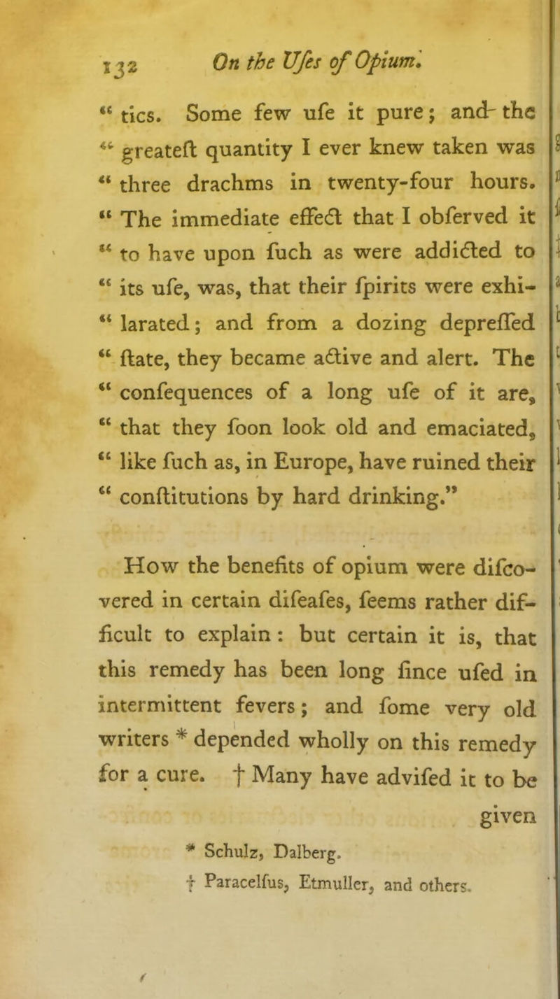 “ tics. Some few ufe it pure; andr the “ greateft quantity I ever knew taken was “ three drachms in twenty-four hours. “ The immediate effedl that I obferved it “ to have upon fuch as were add idled to “ its ufe, was, that their fpirits were exhi- “ larated; and from a dozing deprefled <c ftate, they became adtive and alert. The “ confequences of a long ufe of it are, “ that they foon look old and emaciated, “ like fuch as, in Europe, have ruined their u conftitutions by hard drinking.” How the benefits of opium were difco- vered in certain difeafes, feems rather dif- ficult to explain: but certain it is, that this remedy has been long fince ufed in intermittent fevers; and fome very old writers * depended wholly on this remedy for a cure, f Many have advifed it to be given * Schulz, Dalberg, t Paracelfus, Etmuller, and others.