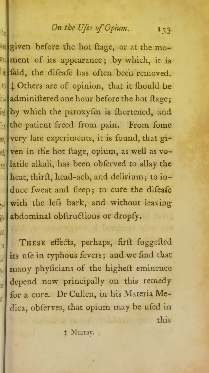 4$ *ai ITS, lit to ii» red He ire, ed, ieir :o- if* tat ifl ■Id If x D given before the hot ftage, or at the mo- ment of its appearance; by which, it is fiaid, the difeafe has often been removed. J Others are of opinion, that it fhould be adminiftered one hour before the hot ftage; by which the paroxyfm is fhortened, and the patient freed from pain. From fome very late experiments, it is found, that gi- ven in the hot ftage, opium, as well as vo- latile alkali, has been obferved to allay the heat, thirft, head-ach, and delirium: to in- duce fweat and fleep; to cufe the difeafe with the lefs bark, and without leaving abdominal obftrudions or dropfy. These efFeds, perhaps, firft fu ggefted its ufe in typhous fevers; and we find that many phyficians of the higheft eminence depend now principally on this remedy for a cure. Dr Cullen, in his Materia Me- dica, obferves, that opium may be ufed in ’ this if Murray,