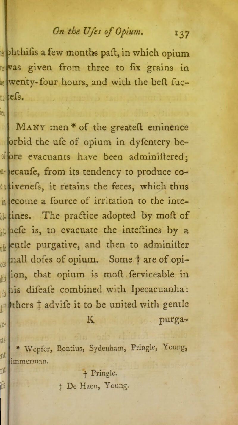 )hthilis a few months pall, in which opium vas given from three to fix grains in wenty-four hours, and with the belt fuc- efs. Many men* of the greateft eminence orbid the ufe of opium in dyfentery be- □re evacuants have been adminiltered; ecaufe, from its tendency to produce co- :ivenefs, it retains the feces, which thus ecome a fource of irritation to the inte- rnes. The practice adopted by moft of lefe is, to evacuate the inteflines by a entle purgative, and then to adminilter nail dofes of opium. Some f are of opi- ion, that opium is molt. ferviceable in lis difeafe combined with Ipecacuanha; Ithcrs J advife it to be united with gentle K purga- * Wepfer, Bontius, Sydenham, Pringle, Young, immerman. f Pringle. | De Haen, Young.