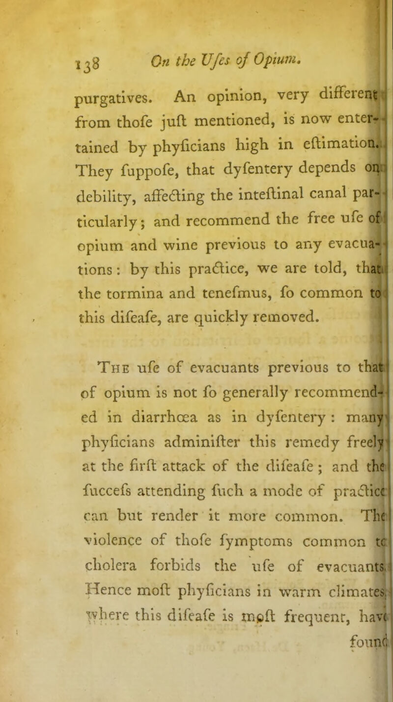 purgatives. An opinion, very diffeienijn from thofe juft mentioned, is now enter- tained by phyficians high in eftimation. They fuppofe, that dyfentery depends on debility, affecting the inteflinal canal par- ticularly; and recommend the free ufc of % opium and wine previous to any evacua- tions : by this pradtice, we are told, that the tormina and tenefmus, fo common to this difeafe, are quickly removed. The ufe of evacuants previous to that of opium is not fo generally recommend- ed in diarrhoea as in dyfentery : many phyficians adminifter this remedy freely at the firffc attack of the difeafe ; and the fuccefs attending fuch a mode of practice can but render it more common. The violence of thofe fymptoms common tc cholera forbids the ufe of evacuants, Hence mod phyficians in warm climates, where this difeafe is mod frequent, hav< found % *1