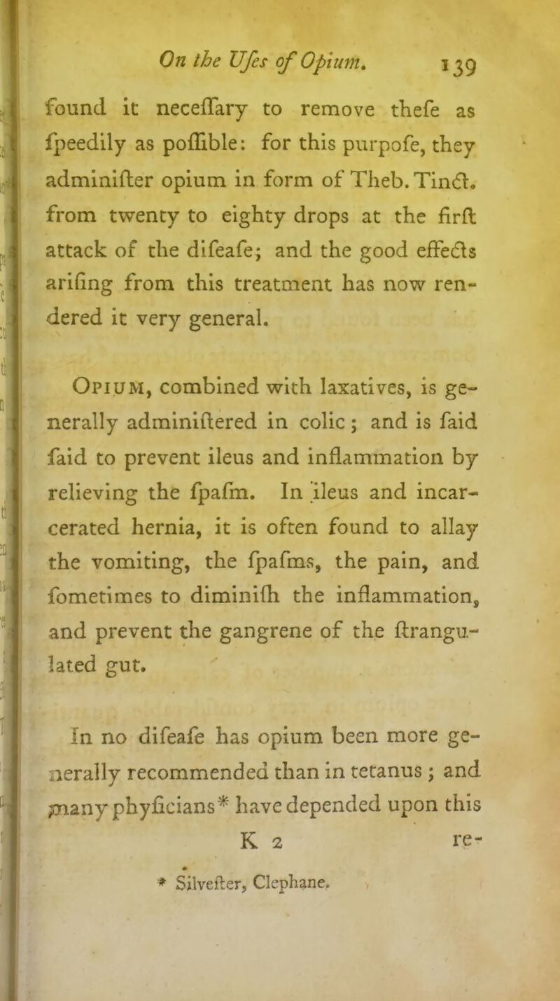 found it neceffary to remove thefe as fpeedily as poflible: for this purpofe, they adminifler opium in form of Theb. Tindh from twenty to eighty drops at the firft attack of the difeafe; and the good effects arifing from this treatment has now ren- dered it very general. Opium, combined with laxatives, is ge- nerally adminiftered in colic; and is faid faid to prevent ileus and inflammation by relieving the fpafm. In ileus and incar- cerated hernia, it is often found to allay the vomiting, the fpafms, the pain, and fometimes to diminifh the inflammation, and prevent the gangrene of the ftrangu- lated gut. In no difeafe has opium been more ge- nerally recommended than in tetanus; and piany phyficians* have depended upon this K 2 re- * Silveller, Clephane.