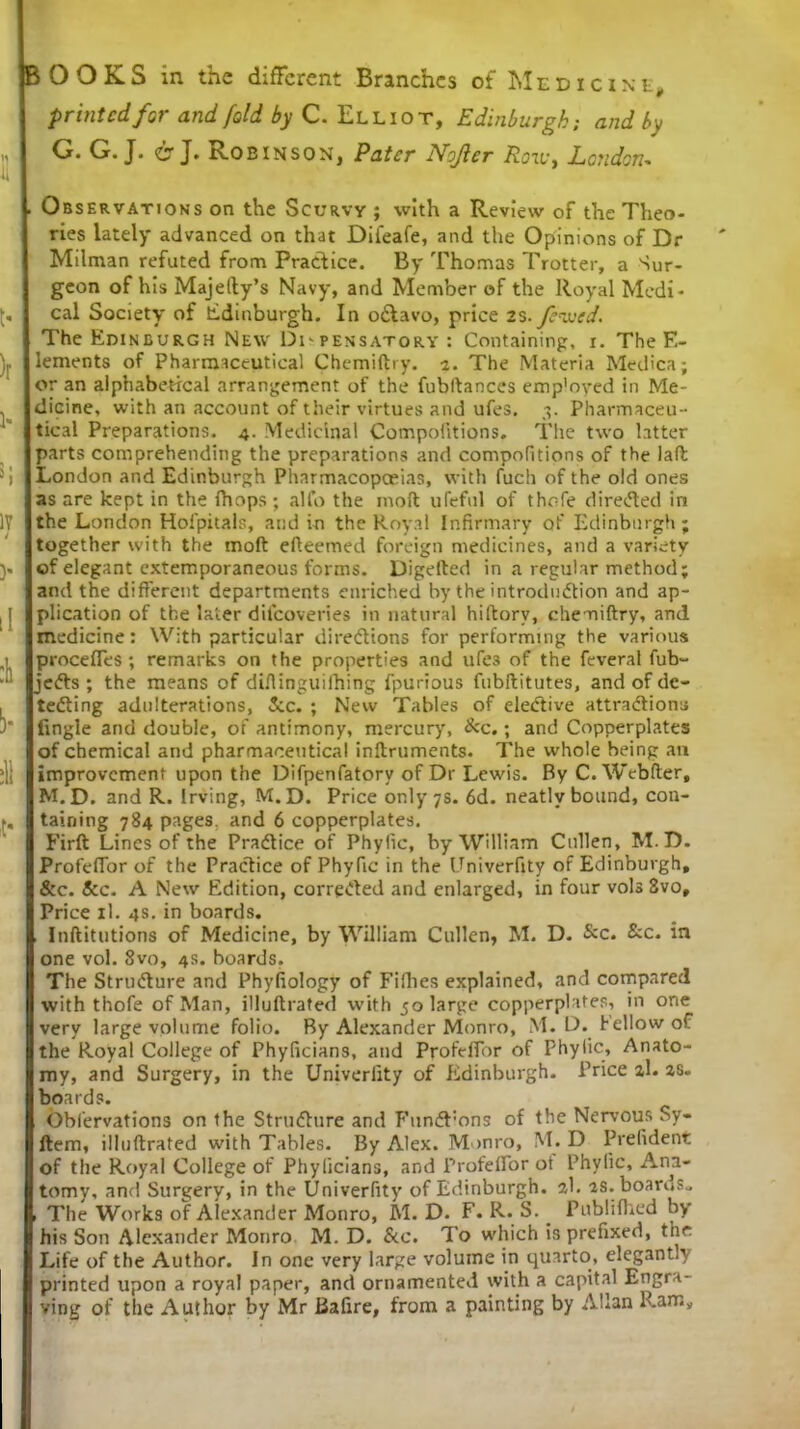 BOOKS in the different Branches of Medici Nt, printed for and fold by C. Elliot, Edinburgh; and by G. G. J. i; J. Robinson, Pater Nojler Ron-, London- . Observations on the Scurvy ; with a Review of the Theo- ries lately advanced on that Difeafe, and the Opinions of Dr Milman refuted from Practice. By Thomas Trotter, a Sur- geon of his Majelty’s Navy, and Member of the Royal Medi- cal Society of Edinburgh. In o&avo, price 2S. fevjed. The Edinburgh New Dispensatory : Containing, i. The E- lements of Pharmaceutical Chemiftry. i. The Materia Medica; or an alphabetical arrangement of the fubftances emp'oyed in Me- dicine, with an account of their virtues and ufes. 3. Pharmaceu- tical Preparations. 4. Medicinal Compolitions. The two latter parts comprehending the preparations and compofitions of the laft London and Edinburgh Pharmacopoeias, with fuch of the old ones as are kept in the (hops; alfo the moft ufeful of thofe directed in the London Holpitals, and in the Royal Infirmary of Edinburgh; together with the moft efteemed foreign medicines, and a variety of elegant extemporaneous forms. Digefted in a regular method; and the different departments enriched by the introduction and ap- plication of the later difeoveries in natural hiftorv, chemiftry, and medicine: With particular directions for performing the various procefles ; remarks on the properties and ufe3 of the feveral fub- jeCts ; the means of diftinguilhing fpurious fubftitutes, and of de- tecting adulterations, Sec. ; New Tables of elective attractions Angle and double, of antimony, mercury, &c.; and Copperplates of chemical and pharmaceutical inftruments. The whole being an improvement upon the Difpenfatory of Dr Lewis. By C. Webfter, M.D. and R. Irving, M.D. Price only 7s. 6d. neatly bound, con- taining 784 pages, and 6 copperplates. Firft Lines of the Practice of Phyfic, by William Cullen, M.D. ProfelTor of the Practice of Phyfic in the Univerfity of Edinburgh, &c. Sec. A New Edition, corrected and enlarged, in four vols Svo, Price xl. 4s. in boards. , Inftitutions of Medicine, by William Cullen, M. D. &c. &c. in one vol. Svo, 4s. boards. The Structure and Phyfiology of Fifties explained, and compared with thofe of Man, illuftrated with 50 large copperplates, in one very large volume folio. By Alexander Monro, M.D. fellow of the Royal College of Phyficians, and ProfelTor of Phyfic, Anato- my, and Surgery, in the Univerfity of Edinburgh. Price 2,1. 2,s. boards. Obl’ervations on the Structure and FunCFons of the Nervous Sy- ftem, illuftrated with Tables. By Alex. Monro, M.D Prelident of the Royal College of Phyficians, and ProfelTor ot Phyfic, Ana- tomy, and Surgery, in the Univerfity of Edinburgh, ab as. boards.. , The Works of Alexander Monro, M.D. F. R.S._ Publilhed by his Son Alexander Monro M. D. &c. To which is prefixed, the Life of the Author. In one very large volume in quarto, elegantly printed upon a royal paper, and ornamented with a capital Engra- ving of the Author by Mr Bafire, from a painting by Allan llamy