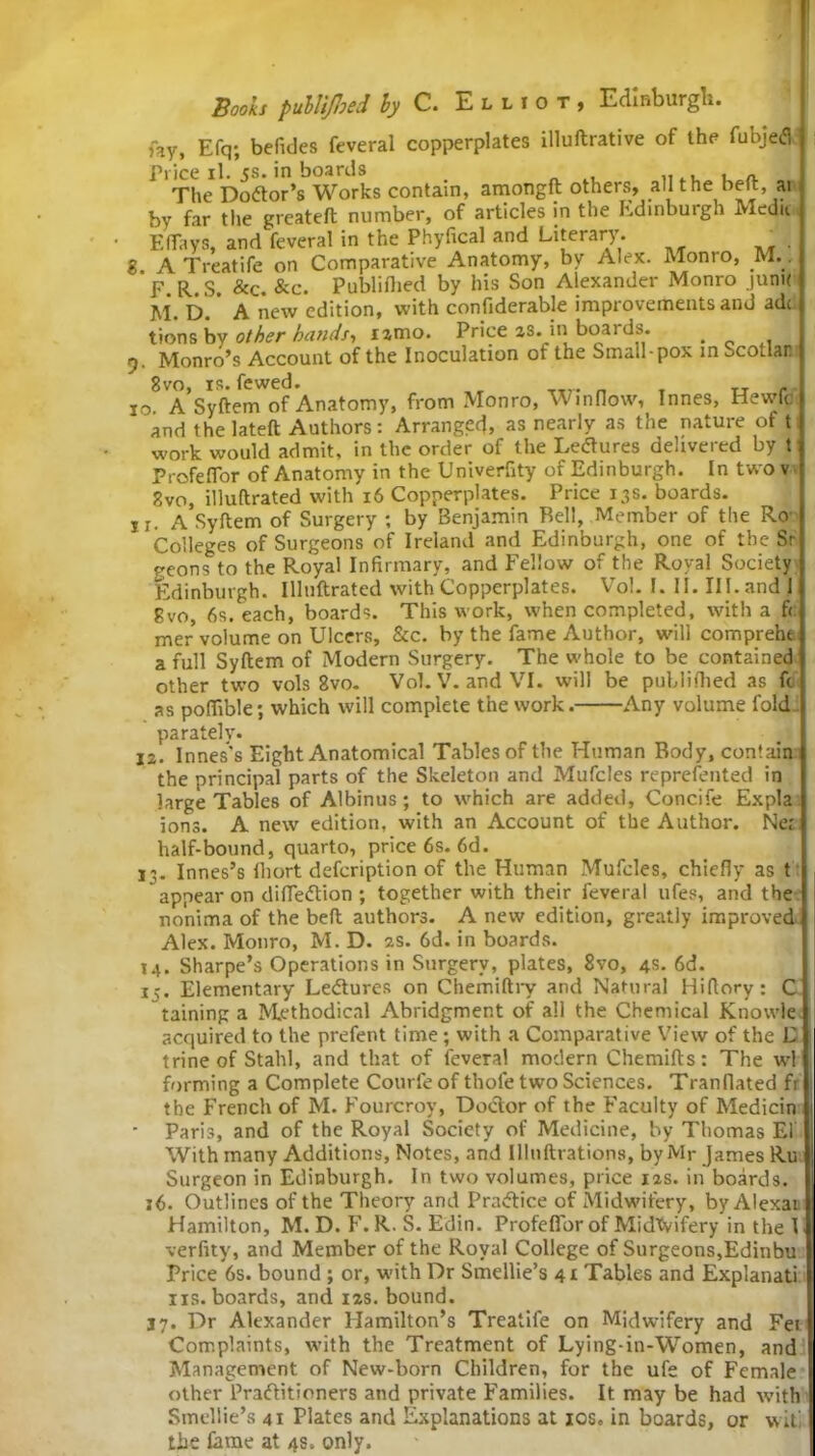 3 fay, Efq; befides feveral copperplates illuftrative of the fubjeCi Price il. js. in boards The Doctor’s Works contain, amongft others, all the belt, at by far the greateft number, of articles in the Edinburgh Medu F.ffays, and feveral in the Phyfical and Literary. ■ A Treatife on Comparative Anatomy, by Alex. Monro, M.. F R.S. &c. &c. Publifhed by his Son Alexander Monro jum< M. D.' A new edition, with confiderable improvements and adc tions by other bands-, lamo. Price as. in boards. . t). Monro’s Account of the Inoculation of the Small-pox in ^collar. 8vo, is. fewed. 10. A Syftem of Anatomy, from Monro, Winnow, Innes, Hewfc and the lateft Authors: Arranged, as nearly as the nature ot t work would admit, in the order of the Lectures delivered by t ProfefTor of Anatomy in the Univerfity of Edinburgh. In twov gvo, illuftrated with 16 Copperplates. Price 13s. boards. 11. A Syftem of Surgery ; by Benjamin Bell, Member of the Ro Colleges of Surgeons of Ireland and Edinburgh, one of the Sr geons to the Royal Infirmary, and Fellow of the Royal Society Edinburgh. Illuftrated with Copperplates. Vo!. 1. II. III. and 1 gvo, 6s. each, boards. This work, when completed, with a f( mer volume on Ulcers, See. by the fame Author, will compreht a full Syftem of Modern Surgery. The whole to be contained other two vols 8vo- Vol. V. and VI. will be puLlifhed as fc as poflible; which will complete the work. Any volume fold parately. 12. Innes's Eight Anatomical Tables of the Human Body, contain ti • U -*-**£>***' — j • the principal parts of the Skeleton and Mufcles reprefented in large Tables of Albinus; to which are added, Concife Expla ions. A new edition, with an Account of the Author. Net half-bound, quarto, price 6s. 6d. 13. Innes’s fhort defeription of the Human Mufcles, chiefly as t appear on difleCtion ; together with their feveral ufes, and the nonima of the beft authors. A new edition, greatly improved Alex. Monro, M. D. 2s. 6d. in boards. 14. Sharpe’s Operations in Surgery, plates, 8vo, 4s. 6d. 15. Elementary Lectures on Chemiftry and Natural Hiftory: C raining a Methodical Abridgment of all the Chemical Knowle acquired to the prefent time; with a Comparative View of the E trine of Stahl, and that of feveral modern Chemifts: The wl forming a Complete Courfeof thole two Sciences. Tranflated fi the French of M. Fourcroy, Doctor of the Faculty of Medicin Paris, and of the Royal Society of Medicine, by Thomas El With many Additions, Notes, and Illnftrations, by Mr James Ru Surgeon in Edinburgh. In two volumes, price ias. in boards. 16. Outlines of the Theory and Practice of Midwifery, by Alexai Hamilton, M. D. F. R. S. Edin. ProfefTor of MidXvifery in the I verfity, and Member of the Royal College of Surgeons,Edinbu Price 6s. bound ; or, with Dr Smellie’s 41 Tables and Explanati iis. boards, and 12s. bound. 37. Dr Alexander Hamilton’s Treatife on Midwifery and Fet Complaints, with the Treatment of Lying-in-Women, and Management of New-born Children, for the ufe of Female other Practitioners and private Families. It may be had with Smellie’s 41 Plates and Explanations at 10s. in boards, or wit' the fame at 4s, only.