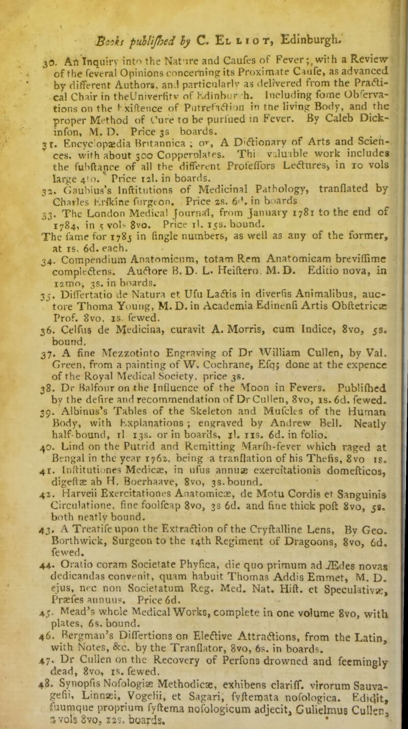 30. An Inquiry into the Nature and Caufes of Fever;,with a Review of the feveral Opinions concerning its Proximate Caufe, as advanced by different Authors, and particularly as delivered from the Prarti- cal Chair in theUniverlifv of Kdinbur h. Including fome Obferva- tions on the f xiftence of PutretaCtion in tne livmg Body, and the proper Method of Cure to be purlued in Fever. By Caleb Dick- infon, M. D. Price 3s boards. > . 31. Encyc opaidia Britannica ; or, A D'Ctionary of Arts and Scien- ces, with about 300 Copperolates. Thi valuable work includes the fuhftance of all the different Profeffors LeCtures-, in 10 vols large 4*0. Price 12I. in boards. 32. Gaubius’s lnftitutions of Medicinal Pathology, tranflated by Charles hrfkine furgton. Price zs. 6L in boards 33. The London Medical Journal, from January 1781 to the end of 1784, in 5 vol> 8vo. Price il. 15s. bound. The lame for 1783 in fingle numbers, as well as any of the former, at is. 6d. each. 34. Compendium Anatnmicum, totam Rem Anatomicam brevilfimc compleCtens. AuCtore B. D. L. Heiftero M. D. Editio nova, in izmo, 3s. in boards. 35. Differtatio de Natura et Ufu LaCtis in diverfis Animalibus, auc- tore Thoma Young, M. D.in Academia Edinenfi Artis Obftetricsc Prof. 8vo, is fewed. 36. Celfus de Medicina, curavit A. Morris, cum Indice, 8vo, 5s. bound. 37. A fine Mezzotinto Engraving of Dr William Cullen, by Val. Green, from a painting of W. Cochrane, Efq; done at the expencc of the Royal Medical Society, price 3s. 38. Dr Balfour on the Influence of the Moon in Fevers. Publifhed by the defire and recommendation of Dr Cullen, 8vo, is. 6d. fewed. 39. Albinus’s Tables of the Skeleton and Mufcles of the Human Body, with Explanations; engraved by Andrew Bell. Neatly half bound, il 13s. or in boards, il. ns. 6d. in folio. 40. Lind on the Putrid and Remitting Marfh-fever which raged at Bengal in the year 1762. being a tranflation of his Thefts, 8 vo is. 41. Inftitutiones Medic*, in ufus annuae exercitationis domefticos, digeft* ab H. Boerhaave, 8vo, 3s.bound. 42. Harveii Exercitationes Anatomic*, de Motu Cordis et Sanguinis Circulatione, fine foolfcap 8vo, 3s 6d. and fine thick poft 2vo, js. both neatly bound. 43. A Treatifeupon the Extraction of the Cryftalline Lens, By Geo. Borthwick, Surgeon to the 14th Regiment of Dragoons, 8vo, 6d. fewed. 44. Oratio coram Societate Phyfica, die quo primum ad iEdes novas dedicandas convi-nit, quam habuit Thomas Addis Emmet, M. D. ejus, me non Societatum R.eg. Med. Nat. Hilt. et Speculative;, Praefes annuus. Price 6d. 45. Mead’s whole Medical Works, complete in one volume 8vo, with plates, 6s. bound. 46. Bergman’s Difiertions on Elective Attractions, from the Latin, with Notes, &c. by the Tranfiator, 8vo, 6s. in boards. 47. Dr Cullen on the Recovery of Perfons drowned and feemingly dead, 8vo, is. fewed. 48. Symopfis Nofologi* Methodic*, exhibens clariff. virorum Sauva- gefii, Linnaei, Vogelii, et Sagari, fvfteroata nofologica. Ediclit, fuumque proprium fyftema nofologicum adjecit, Culielmus Cullen, % vols 8vo, 12s, boards. *