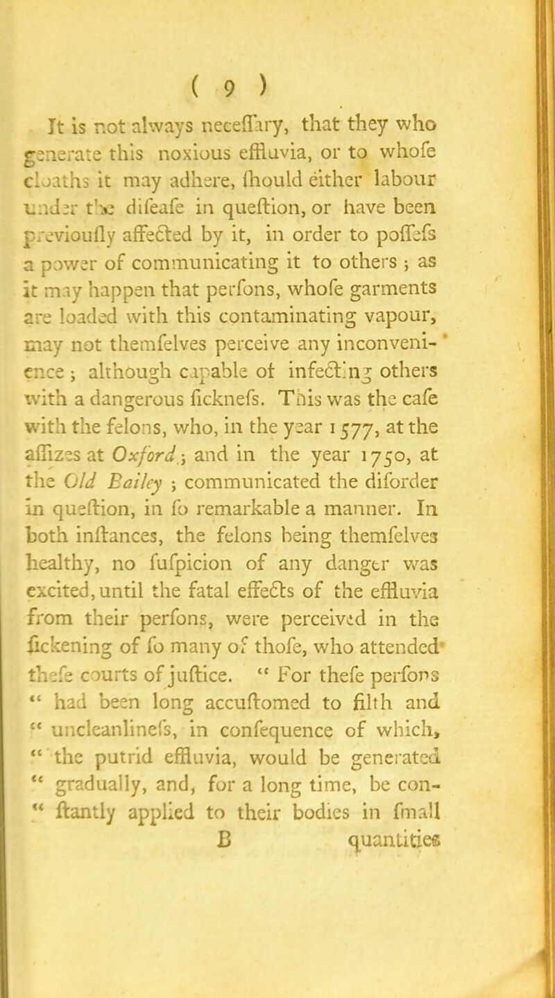 It is not always neceflary, that they who generate this noxious effluvia, or to whole cioaths it may adhere, (hould either labour under the difeafe in queftion, or have been previoufly affefted by it, in order to poffefs a power of communicating it to others ; as it may happen that perfons, whofe garments are loaded with this contaminating vapour, may not themfelves perceive any inconveni- ence ; although capable ot infedt'ng others with a dangerous ficknefs. This was the cafe with the felons, who, in the year 1577, at the affizes at Oxford ',j and in the year 1750, at the Old Bailey ; communicated the diforder in queftion, in fo remarkable a manner. In both inftances, the felons being themfelves healthy, no fufpicion of any danger was excited, until the fatal effects of the effluvia from their perfons, were perceived in the fickening of fo many of thofe, who attended’ thefe courts of juftice. “ For thefe perfons “ had been long accuftomsd to filth and “ uncleanlinefs, in confequence of which, “ the putrid effluvia, would be generated “ gradually, and, for a long time, be con- ** ftantly applied to their bodies in fmall B quantities