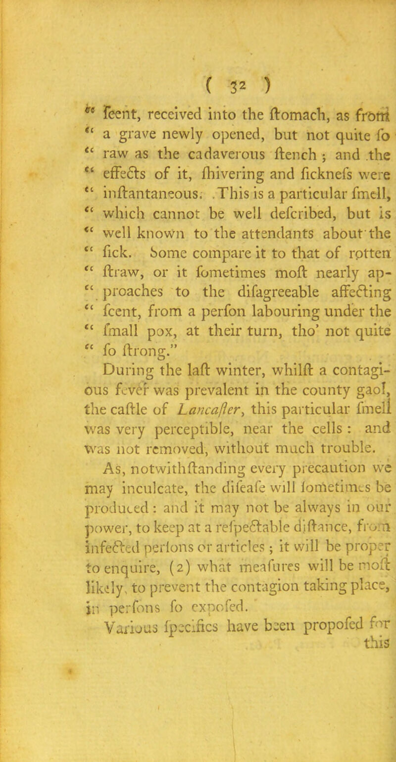 *e feent, received into the ftomach, as front “ a grave newly opened, but not quite fo u raw as the cadaverous ftench ; and the <c effedts of it, Ihivering and ficknefs were “ inflantaneous. This is a particular fmdl, tl which cannot be well defcribed, but is <c well known to the attendants about the tc Tick. Some compare it to that of rotten “ ftraw, or it fometimes moft nearly ap- “ proaches to the difagreeable affefting “ feent, from a perfon labouring under the “ fmall pox, at their turn, tho’ not quite ec fo Itrong.” During the laft winter, whilfr a contagi- ous fever was prevalent in the county gaol, the caftle of Lancafter, this particular fmeii was very perceptible, near the cells: and was not removed, without much trouble. As, notwjthftanding every precaution we may inculcate, the difeafe will lorfietimes be produced: and it may not be always in our power, to keep at a refpeflable dj fiance, from infe&ed perlons or articles; it will be proper to enquire, (2) what meafures will be moil likely, to prevent the contagion taking place, in, perfons fo exnofed. Varijus Ipecifics have been propofed for this t 1