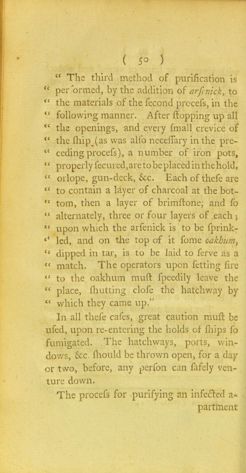 ( 5° ) tc The third method of purification is c perormed, by the addition of arft nick, to ‘ the materials of the fecond procefs, in the c following manner. After flopping up all ‘ the openings, and every fmall crevice of c the fli.ip (as was alfo neceffary in the pre- c ceding procefs), a number of iron pots, c properly fecured,are to be placed in the hold, c orlope, gun-deck, &c. Each of thefe are c to contain a layer of charcoal at the bot- c tom, then a layer of brimflone, and fo ‘ alternately, three or four layers of .each; c upon which the arfenick is to be fprink- * led, and on the top of it fome oakhum, c dipped in tar, is to be laid to ferve as a « match. The operators upon fetting fire c to the oakhum muft fpeedily leave the c place, (hutting clofe the hatchway by c which they came up.” In all thefe cafes, great caution muft be ufed, upon re-entering the holds of fhips fo fumigated. The hatchways, ports, win- dows, &c. fhould be thrown open* for a day or two, before, any perfon can fafely ven- ture down. The procefs for purifying an infefled a- partment