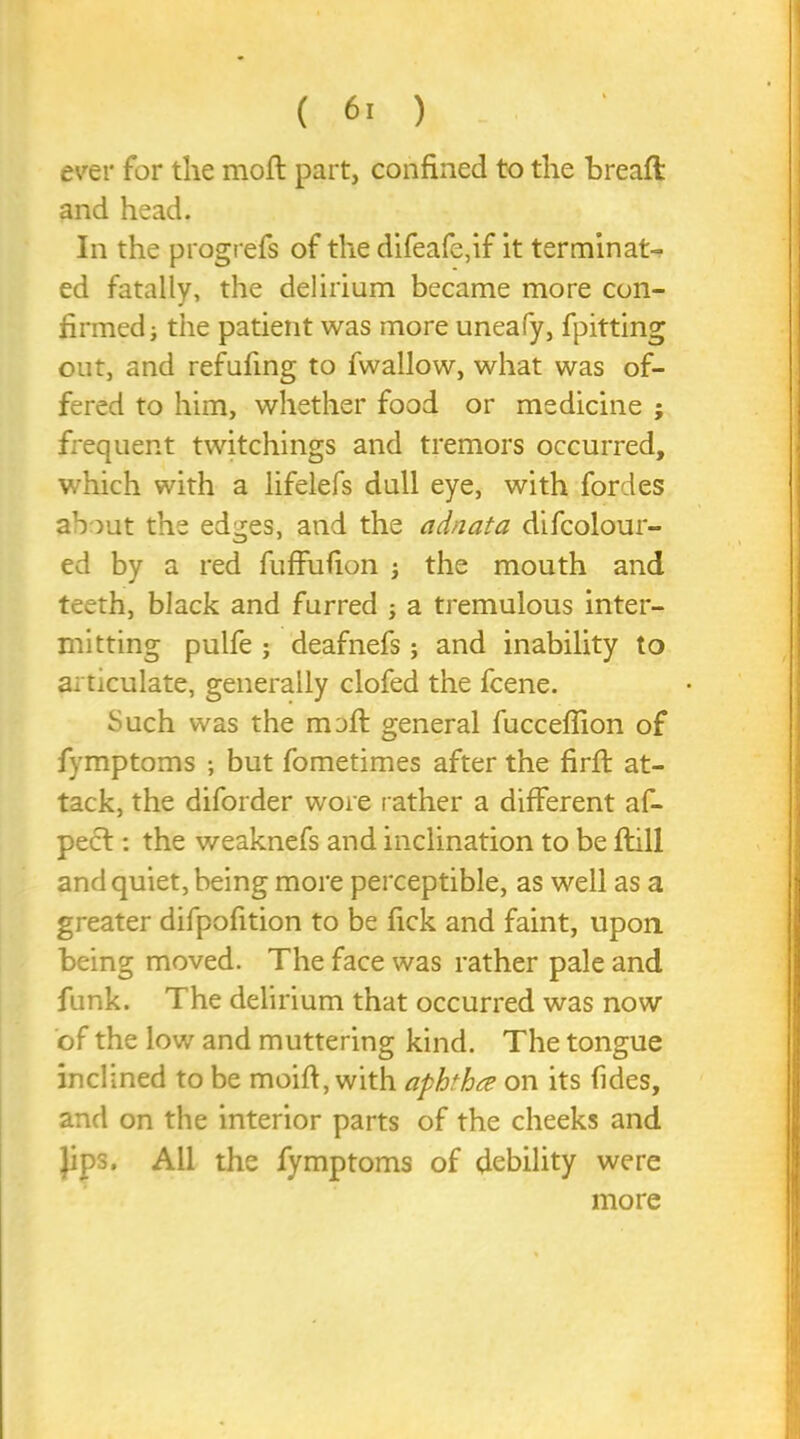 ( 6. ) ever for the moft part, confined to the breaft and head. In the progrefs of the difeafe,if it terminat- ed fatally, the delirium became more con- firmed; the patient was more uneafy, fpitting out, and refufing to fwallow, what was of- fered to him, whether food or medicine ; frequent twitchings and tremors occurred, which with a lifelefs dull eye, with fordes about the edges, and the adnata difcolour- ed by a red fuffufion ; the mouth and teeth, black and furred ; a tremulous inter- mitting pulfe ; deafnefs; and inability to articulate, generally clofed the fcene. Such was the moft general fucceflion of fymptoms ; but fometimes after the firft at- tack, the diforder wore rather a different af- pecl: the weaknefs and inclination to be ftill and quiet, being more perceptible, as well as a greater difpofition to be fick and faint, upon, being moved. The face was rather pale and funk. The delirium that occurred was now of the low and muttering kind. The tongue inclined to be moift, with aphtha on its fides, and on the interior parts of the cheeks and Jips. All the fymptoms of debility were more
