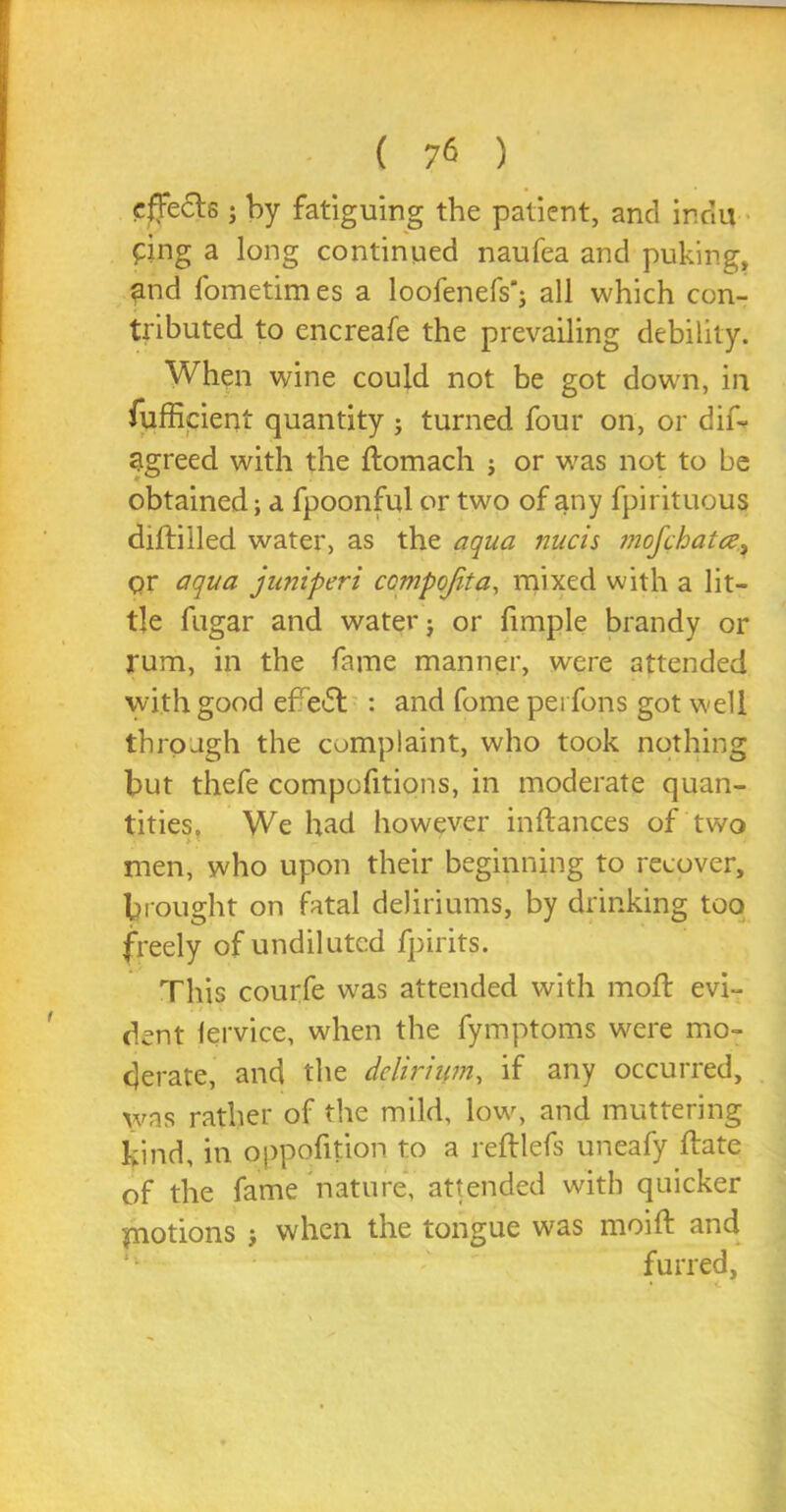 cffe6ls; by fatiguing the patient, and irdu ping a long continued naufea and puking, end fometimes a loofenefs'j all which con- tributed to encreafe the prevailing debility. When wine could not be got down, in fufficient quantity ; turned four on, or dif- agreed with the ftomach j or was not to be obtained; a fpoonful or two of any fpirituous diftilled water, as the aqua nucis mofchatce, pr aqua juniperi ccmpqfita, mixed with a lit- tle fugar and water j or fimple brandy or rum, in the fame manner, were attended with good efre<5t : and fome pei fons got well through the complaint, who took nothing but thefe compofitions, in moderate quan- tities, We had however inftances of two men, who upon their beginning to recover, brought on fatal deliriums, by drinking too freely of undiluted fpirits. This courfe was attended with moft evi- dent lervice, when the fymptoms were mo- derate, and the delirium, if any occurred, was rather of the mild, low, and muttering kind, in oppofition to a reftlefs uneafy Hate of the fame nature, attended with quicker piotions ; when the tongue was moift and furred.